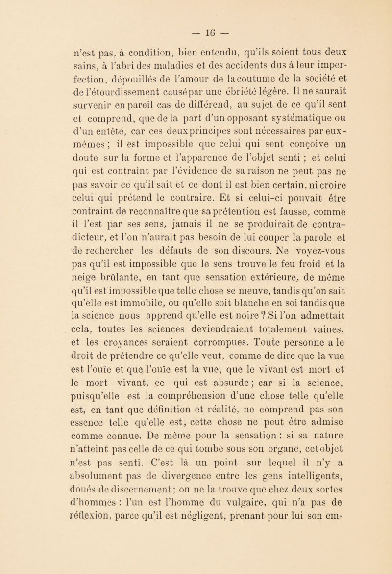 n’est pas, à condition, bien entendu, qu’ils soient tous deux sains, à l’abid des maladies et des accidents dus à leur imper¬ fection, dépouillés de l’amour de la coutume de la société et de l’étourdissement causé par une ébriété légère. Il ne saurait survenir en pareil cas de différend, au sujet de ce qu’il sent et comprend, que de la part d’un opposant systématique ou d’un entêté, car ces deuxprincipes sont nécessaires par eux- mêmes ; il est impossible que celui qui sent conçoive un doute sur la forme et l’apparence de l’objet senti ; et celui qui est contraint par l’évidence de sa raison ne peut pas ne pas savoir ce qu’il sait et ce dont il est bien certain, ni croire celui qui prétend le contraire. Et si celui-ci pouvait être contraint de reconnaître que sa prétention est fausse, comme il l’est par ses sens, jamais il ne se produirait de contra¬ dicteur, et l’on n’aurait pas besoin de lui couper la parole et de rechercher les défauts de son discours. Ne vovez-vous pas qu’il est impossible que le sens trouve le feu froid et la neige brûlante, en tant que sensation extérieure^ de même qu’il est impossible que telle chose se meuve, tandis qu’on sait qu’elle est immobile, ou qu’elle soit blanche en soi tandis que la science nous apprend qu’elle est noire ? Si l’on admettait cela, toutes les sciences deviendraient totalement vaines, et les croyances seraient corrompues. Toute personne a le droit de prétendre ce qu’elle veut, comme de dire que la vue est l’ouïe et que l’ouïe est la vue, que le vivant est mort et le mort vivant, ce qui est absurde ; car si la science, puisqu’elle est la compréhension d’une chose telle qu’elle est, en tant que définition et réalité, ne comprend pas son essence telle qu’elle est, cette chose ne peut être admise comme connue. De même pour la sensation : si sa nature n’atteint pas celle de ce qui tombe sous son organe, cet objet n’est pas senti. C’est là un point sur lequel il n’y a absolument pas de divergence entre les gens intelligents, doués de discernement ; on ne la trouve que chez deux sortes d’hommes : l’un est l’homme du vulgaire, qui n’a pas de réflexion, parce qu’il est négligent, prenant pour lui son em-