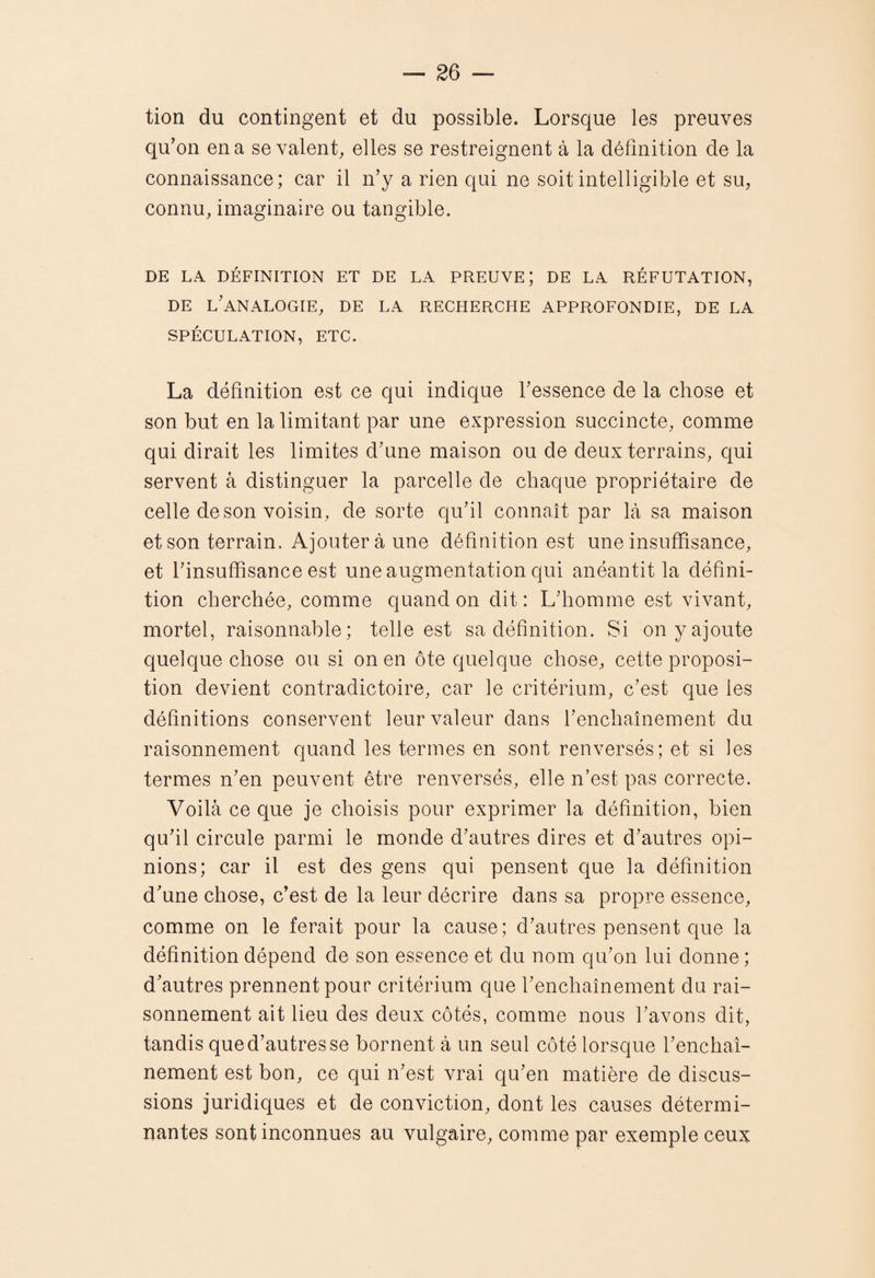 tion du contingent et du possible. Lorsque les preuves qu’on en a seyaient, elles se restreignent à la définition de la connaissance; car il n’y a rien qui ne soit intelligible et su, connu, imaginaire ou tangible. DE LA DÉFINITION ET DE LA PREUVE; DE LA RÉFUTATION, DE l’analogie, de LA RECHERCHE APPROFONDIE, DE LA SPÉCULATION, ETC. La définition est ce qui indique l’essence de la chose et son but en la limitant par une expression succincte, comme qui dirait les limites d’une maison ou de deux terrains, qui servent à distinguer la parcelle de chaque propriétaire de celle de son voisin , de sorte qu’il connaît par là sa maison et son terrain. Ajoutera une définition est une insuffisance, et l’insuffisance est une augmentation qui anéantit la défini¬ tion cherchée, comme quand on dit: L’homme est vivant, mortel, raisonnable; telle est sa définition. Si on y ajoute quelque chose ou si on en ôte quelque chose, cette proposi¬ tion devient contradictoire, car le critérium, c’est que les définitions conservent leur valeur dans l’enchaînement du raisonnement quand les termes en sont renversés; et si les termes n’en peuvent être renversés, elle n’est pas correcte. Voilà ce que je choisis pour exprimer la définition, bien qu’il circule parmi le monde d’autres dires et d’autres opi¬ nions; car il est des gens qui pensent que la définition d’une chose, c’est de la leur décrire dans sa propre essence, comme on le ferait pour la cause; d’autres pensent que la définition dépend de son essence et du nom qu’on lui donne ; d’autres prennent pour critérium que l’enchaînement du rai¬ sonnement ait lieu des deux côtés, comme nous l’avons dit, tandis que d’autres se bornent à un seul côté lorsque l’enchaî¬ nement est bon, ce qui n’est vrai qu’en matière de discus¬ sions juridiques et de conviction, dont les causes détermi¬ nantes sont inconnues au vulgaire, comme par exemple ceux