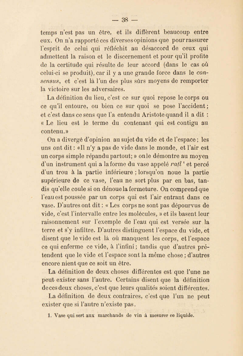 temps n'est pas un être, et ils diffèrent beaucoup entre eux. On n’a rapporté ces diverses opinions que pour rassurer l’esprit de celui qui réfléchit au désaccord de ceux qui admettent la raison et le discernement et pour qu’il profite de la certitude qui résulte de leur accord (dans le cas où celui-ci se produit), car il y a une grande force dans le con¬ sensus^ et c’est là Tun des plus sûrs moyens de remporter la victoire sur les adversaires. La définition du lieu^ c’est ce sur quoi repose le corps ou ce qu'il entoure, ou bien ce sur quoi se pose l’accident; et c’est dans ce sens que l’a entendu Aristote quand il a dit : (( Le lieu est le terme du contenant qui est contigu au contenu.)) On a divergé d’opinion au sujet du vide et de l’espace ; les uns ont dit : (dl n’y a pas de vide dans le monde, et l’air est un corps simple répandu partout; » onle démontre au moyen d’un instrument qui a la forme du vase appelé ratl ^ et percé d’un trou à la partie inférieure ; lorsqu’on noue la partie supérieure de ce vase, l’eau ne sort plus par en bas, tan¬ dis quelle coule si on dénoue la fermeture. On comprend que l’eau est poussée par un corps qui est l’air entrant dans ce vase. D’autres ont dit : « Les corps ne sont pas dépourvus de vide, c’est l’intervalle entre les molécules, » et ils basent leur raisonnement sur l’exemple de l’eau qui est versée sur la terre et s’y infiltre. D’autres distinguent l’espace du vide, et disent que le vide est là où manquent les corps, et l’espace ce qui enferme ce vide, à l’infini; tandis que d’autres pré¬ tendent que le vide et l’espace sont la même chose ; d’autres encore nient que ce soit un être. La définition de deux choses différentes est que l’une ne peut exister sans l’autre. Certains disent que la définition decesdeux choses, c’est que leurs qualités soient différentes. La définition de deux contraires, c’est que l’un ne peut exister que si l’autre n’existe pas. 1. Vase qui sert aux marchands de vin à mesurer ce liquide.