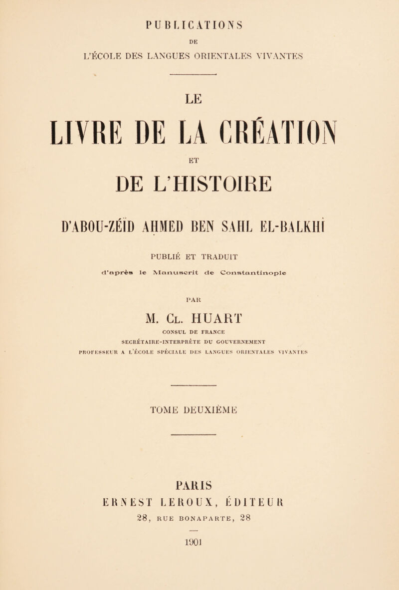 DE 1/ÉCOLE DES LANGUES ORIENTALES VIVANTES LIVRE DE ET DE L’HISTOIRE D’ABOU-ZÉID AHMED BEN SAHL EL-BAL KHI PUBLIÉ ET TRADUIT d’après le Manuscrit de Constantinople PAR M. Cl. H U ART CONSUL DE FRANCE SECRÉTAIRE-INTERPRÈTE DU GOUVERNEMENT PROFESSEUR A l’ÉCOLE SPÉCIALE DES LANGUES ORIENTALES VIVANTES TOME DEUXIÈME PARIS ERNEST LEROUX, ÉDITEUR 28, RUE BONAPARTE, 28 1901