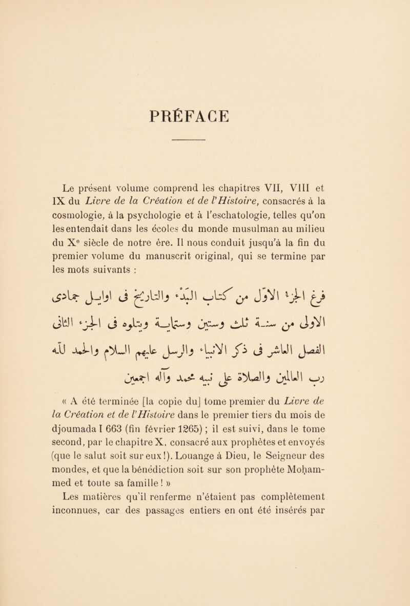 PRÉFACE Le présent volume comprend les chapitres VII, VIII et IX du Livre de la Création et de VHistoire, consacrés à la cosmologie., à la psychologie et à l'eschatologie, telles qu'on les entendait dans les écoles du monde musulman au milieu du Xe siècle de notre ère. Il nous conduit jusqu'à la fin du premier volume du manuscrit original, qui se termine par les mots suivants : J *-ü' O* JA' 4 A' i/ (jh!l ■•ji-l <J «jç-o jjl JjVI a.U wui-lj ^JI Jo (J J*aâ)l (( A été terminée [la copie duj tome premier du Livre de la Création et de VHistoire dans le premier tiers du mois de djoumada I 663 (fin février 1265) ; il est suivi, dans le tome second, par le chapitre X, consacré aux prophètes et envoyés (que le salut soit sur eux!). Louange à Dieu, le Seigneur des mondes, et que la bénédiction soit sur son prophète Moham¬ med et toute sa famille ! » Les matières qu’il renferme n’étaient pas complètement inconnues, car des passages entiers en ont été insérés par