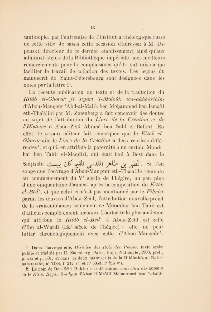 tantinople, par l’entremise de l'Institut archéologique russe cle cette ville. Je saisis cette occasion d'adresser à M. Us- penski, directeur de ce dernier établissement, ainsi qu’aux administrateurs delà Bibliothèque impériale, mes meilleurs remerciements pour la complaisance qu’ils ont mise à me faciliter le travail de collation des textes. Les leçons du manuscrit de Saint-Pétersbourg sont désignées dans les notes par la lettre P. La récente publication du texte et de la traduction du Kitcib el-Ghorar fî siyari ’l-Moloûk wa-akhbârihim d’Abou-Mancoûr cAbd-al-Malik ben Mohammed ben Isma'îl «5 • eth-Tha£âlibî par M. Zotenberg a fait concevoir des doutes au sujet de l’attribution du Livre de la Création et de l'Histoire à Abou-Zéïd Ahmed ben Sahl el-Balkhî. En effet, le savant éditeur fait remarquer que le Kitcib el- Ghorar cite le Livre de la Création à deux reprises diffé¬ rentes1, et qu’il en attribue la paternité à un certain Motah- har ben Tâhir el-Maqdisî, qui était fixé à Bost dans le Sidjistân ^ . Si l’on songe que l’ouvrage d’Abou-Mançoûr eth-Tlia'âlibî remonte au commencement du Ve siècle de l’hégire, un peu plus d’une cinquantaine d’années après la composition du Kitctb el-Bèd\ et que celui-ci n’est pas mentionné par le Fihrist parmi les œuvres d’Abou-Zéïd, l’attribution nouvelle prend de la vraisemblance: seulement ce Motahliar ben Tâhir est / • • d’ailleurs complètement inconnu. L’autorité la plus ancienne qui attribue le Kitâb el-Bèd9 à Abou-Zéïd est celle d’Ibn al-Wardî (IXe siècle de l’hégire) ; elle ne peut lutter chronologiquement avec celle d’Abou-Mançoûr2. 1. Dans l'ouvrage cité, Histoire des Rois des Perses, texte arabe publié et traduit par H. Zotenberg, Paris, Impr. Nationale, 1900, préf., p. xxi et p. 501, et dans les deux manuscrits de la Bibliothèque Natio¬ nale (arabe, n° 1488, f 247 v°, et n° 5053, f 215 v°). 2. Le nom de Bou-Zéïd Hakîm est cité comme celui d’un des auteurs où le Kitâb Bèyân il-adydn d'Abou ’l-Ma'âlî Mohammed ben ‘Obaïd-