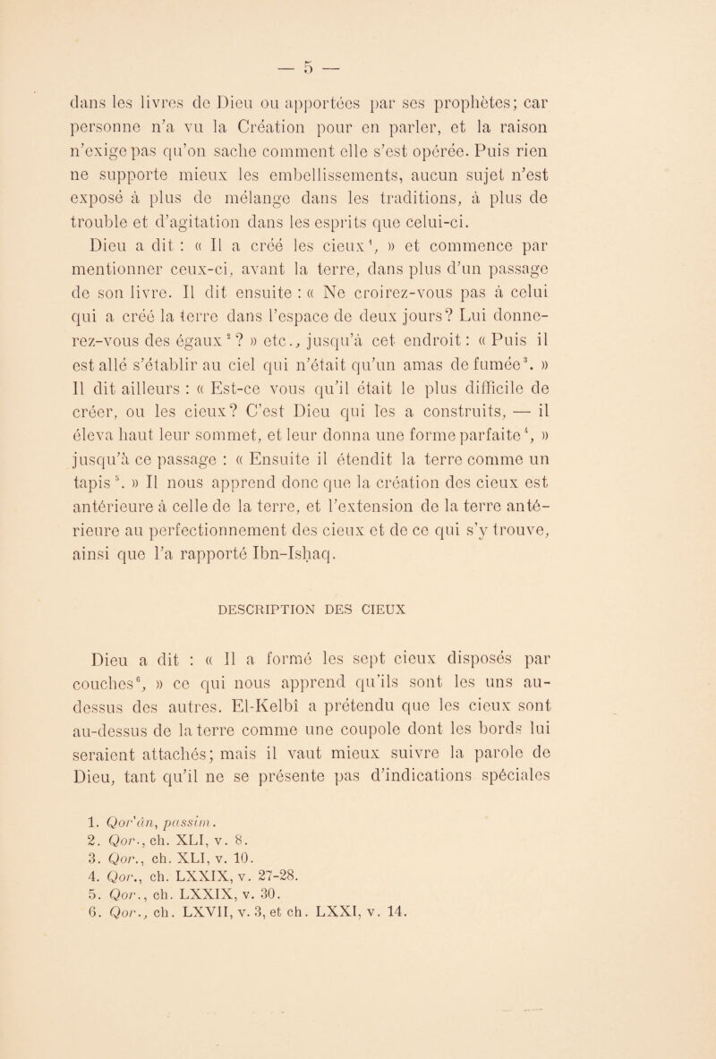 — 5 dans les livres de Dieu ou apportées par ses prophètes; car personne n’a vu la Création pour en parler, et la raison n’exige pas qu’on sache comment elle s’est opérée. Puis rien ne supporte mieux les embellissements, aucun sujet n’est exposé à plus de mélange dans les traditions, à plus de trouble et d’agitation dans les esprits que celui-ci. Dieu a dit : « Il a créé les deux1, » et commence par mentionner ceux-ci, avant la terre, dans plus d’un passage de son livre. Il dit ensuite : « Ne croirez-vous pas à celui qui a créé la terre dans l’espace de deux jours? Lui donne¬ rez-vous des égaux2? » etc., jusqu’à cet endroit: « Puis il est allé s’établir au ciel qui n’était qu’un amas de fumée3. » Il dit ailleurs : « Est-ce vous qu’il était le plus difficile de créer, ou les deux? C’est Dieu qui Tes a construits, — il éleva haut leur sommet, et leur donna une forme parfaite4 5, )) jusqu’à ce passage : « Ensuite il étendit la terre comme un tapis b » Il nous apprend donc que la création des deux est antérieure à celle de la terre, et l’extension de la terre anté¬ rieure au perfectionnement des deux et de ce qui s’y trouve, ainsi que l’a rapporté Ibn-Ishaq. DESCRIPTION DES CIEUX Dieu a dit : « Il a formé les sept deux disposés par couches6, )) ce qui nous apprend qu’ils sont les uns au- dessus des autres. El-Kelbî a prétendu que les deux sont au-dessus de la terre comme une coupole dont les bords lui seraient attachés; mais il vaut mieux suivre la parole de Dieu, tant qu’il ne se présente pas d’indications spéciales 1. Qor'ân, passim. 2. Qor., ch. XLI, v. 8. 3. Qor., ch. XLI, v. 10. 4. Qor., ch. LXXIX, v. 27-28. 5. Qor., ch. LXXIX, v. 30.