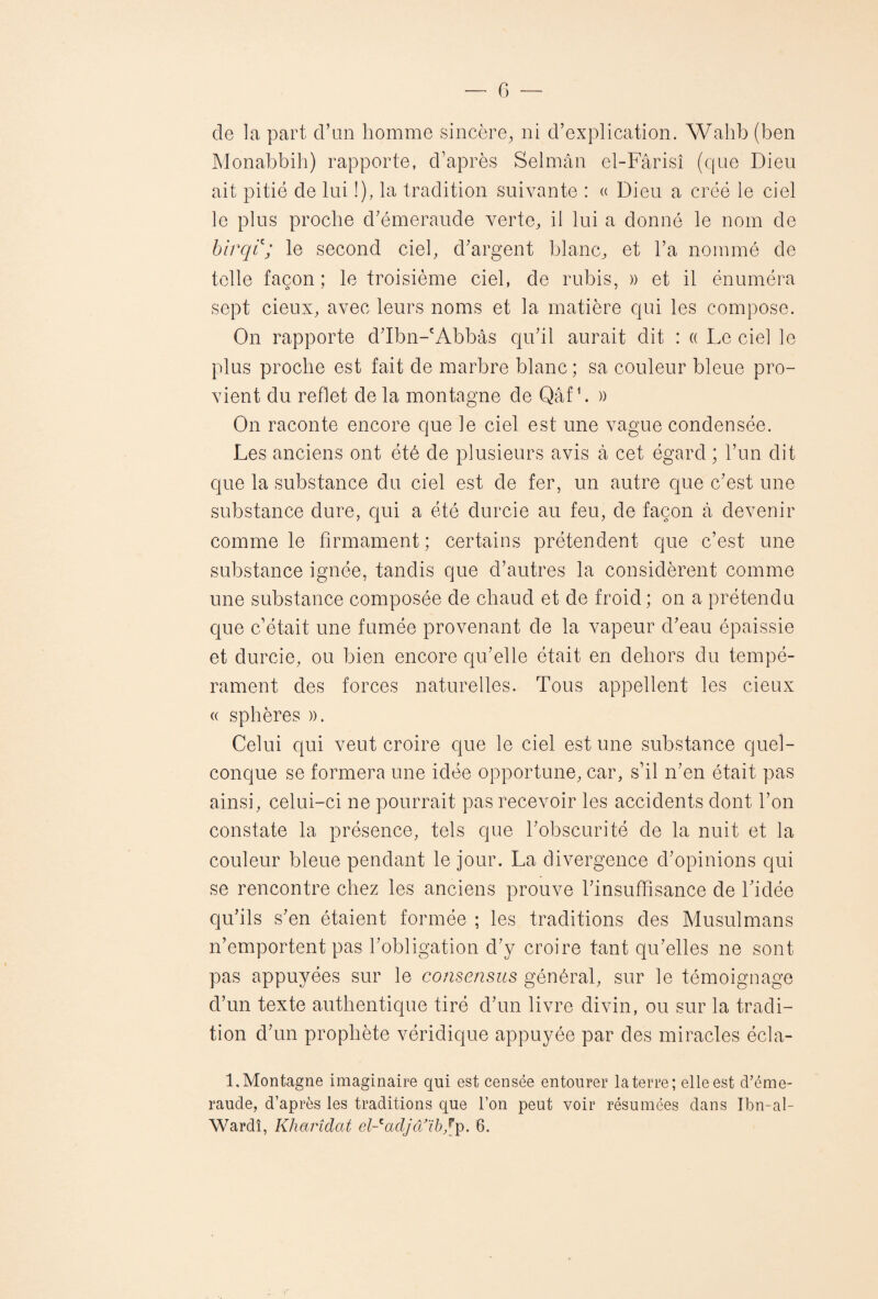 de la part d’un homme sincère, ni d’explication. Wahb (ben Monabbih) rapporte, d’après Selmân el-Fârisi (que Dieu ait pitié de lui !), la tradition suivante : « Dieu a créé le ciel le plus proche d’émeraude verte, il lui a donné le nom de birqic; le second ciel, d’argent blanc, et l’a nommé de telle façon; le troisième ciel, de rubis, » et il énuméra sept cieux, avec leurs noms et la matière qui les compose. On rapporte d’Ibn-cAbbâs qu’il aurait dit : « Le ciel le plus proche est fait de marbre blanc; sa couleur bleue pro¬ vient du reflet de la montagne de Qâf h » On raconte encore que le ciel est une vague condensée. Les anciens ont été de plusieurs avis à cet égard ; l’un dit que la substance du ciel est de fer, un autre que c’est une substance dure, qui a été durcie au feu, de façon à devenir comme le firmament ; certains prétendent que c’est une substance ignée, tandis que d’autres la considèrent comme une substance composée de chaud et de froid ; on a prétendu que c’était une fumée provenant de la vapeur cl’eau épaissie et durcie, ou bien encore qu’elle était en dehors du tempé¬ rament des forces naturelles. Tous appellent les cieux « sphères ». Celui qui veut croire que le ciel est une substance quel¬ conque se formera une idée opportune, car, s’il n’en était pas ainsi, celui-ci ne pourrait pas recevoir les accidents dont l’on constate la présence, tels que l’obscurité de la nuit et la couleur bleue pendant le jour. La divergence d’opinions qui se rencontre chez les anciens prouve l’insuffisance de l’idée qu’ils s’en étaient formée ; les traditions des Musulmans n’emportent pas l’obligation d’y croire tant qu’elles ne sont pas appuyées sur le consensus général, sur le témoignage d’un texte authentique tiré d’un livre divin, ou sur la tradi¬ tion d’un prophète véridique appuyée par des miracles écla- 1, Montagne imaginaire qui est censée entourer la terre; elle est d’éme¬ raude, d’après les traditions que l’on peut voir résumées dans Ibn-al- Wardî, Kharîdat el-'adjaïb/p. 8.