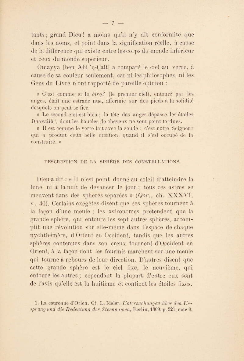 tants ; grand Dieu ! à moins qu’il n’y ait conformité que dans les noms, et point dans la signification réelle, à cause de la différence qui existe entre les corps du monde inférieur et ceux du monde supérieur. Omayya [ben Abi ’ç-Çalt] a comparé le ciel au verre, à cause de sa couleur seulement, car ni les philosophes, ni les Gens du Livre n’ont rapporté de pareille opinion : (( C’est comme si le birqic (le premier ciel), entouré par les anges, était une estrade nue, affermie sur des pieds à la solidité desquels on peut se fier. )) Le second ciel est bleu ; la tête des anges dépasse les étoiles Dhawâïb1, dont les boucles de cheveux ne sont point tordues. » Il est comme le verre fait avec la soude : c’est notre Seigneur qui a produit cette belle création, quand il s’est occupé de la construire. » DESCRIPTION DE LA SPHÈRE DES CONSTELLATIONS Dieu a dit : « Il n’est point donné au soleil d’atteindre la lune, ni à la nuit de devancer le jour; tous ces astres se meuvent dans des sphères séparées » (Qor., ch. XXXVI, v. 40). Certains exégètes disent que ces sphères tournent à la façon d’une meule ; les astronomes prétendent que la grande sphère, qui entoure les sept autres sphères, accom¬ plit une révolution sur elle-même dans l’espace de chaque nychthémère, d’Orient en Occident, tandis que les autres sphères contenues dans son creux tournent d’Occident en Orient, à la façon dont les fourmis marchent sur une meule qui tourne à rebours de leur direction. D’autres disent que cette grande sphère est le ciel fixe, le neuvième, qui entoure les autres ; cependant la plupart d’entre eux sont de l’avis qu’elle est la huitième et contient les étoiles fixes. 1. La couronne d’Orion. Cf. L. Ideler, Untcrsuchuncjen iïbcr den Ur-