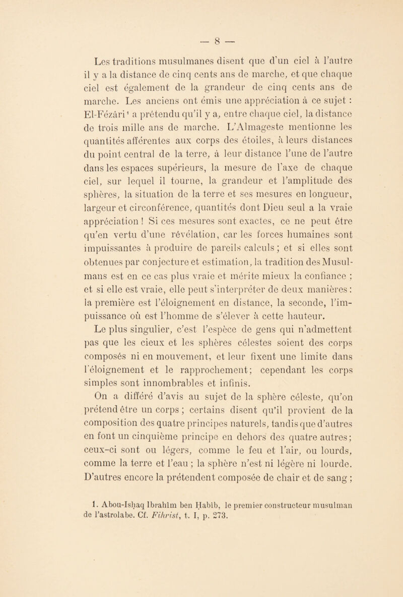 Les traditions musulmanes disent que d’un ciel à l’autre il y a la distance de cinq cents ans de marche, et que chaque ciel est également de la grandeur de cinq cents ans de marche. Les anciens ont émis une appréciation à ce sujet : El-Fézâri1 a prétendu qu’il y a, entre chaque ciel, la distance de trois mille ans de marche. L’Almageste mentionne les quantités afférentes aux corps des étoiles, à leurs distances du point central de la terre, à leur distance l’une de l’autre dans les espaces supérieurs, la mesure de Taxe de chaque ciel, sur lequel il tourne, la grandeur et l’amplitude des sphères, la situation de la terre et ses mesures en longueur, largeur et circonférence, quantités dont Dieu seul a la vraie appréciation ! Si ces mesures sont exactes, ce ne peut être qu’en vertu d’une révélation, caries forces humaines sont impuissantes à produire de pareils calculs; et si elles sont obtenues par conjecture et estimation, la tradition des Musul¬ mans est en ce cas plus vraie et mérite mieux la confiance ; et si elle est vraie, elle peut s’interpréter de deux manières : la première est l’éloignement en distance, la seconde, l’im¬ puissance où est l’homme de s’élever à cette hauteur. Le plus singulier, c’est l’espèce de gens qui n’admettent pas que les deux et les sphères célestes soient des corps composés ni en mouvement, et leur fixent une limite dans l’éloignement et le rapprochement; cependant les corps simples sont innombrables et infinis. On a différé d’avis au sujet de la sphère céleste, qu’on prétend être un corps ; certains disent qu’il provient delà composition des quatre principes naturels, tandis que d’autres en font un cinquième principe en dehors des quatre autres; ceux-ci sont ou légers, comme le feu et l’air, ou lourds, comme la terre et l’eau ; la sphère n’est ni légère ni lourde. D’autres encore la prétendent composée de chair et de sang ; 1. Abou-Ishaq Ibrâhîm ben Habib, le premier constructeur musulman de l’astrolabe. Cf. Fihrist, t. I, p. 273.