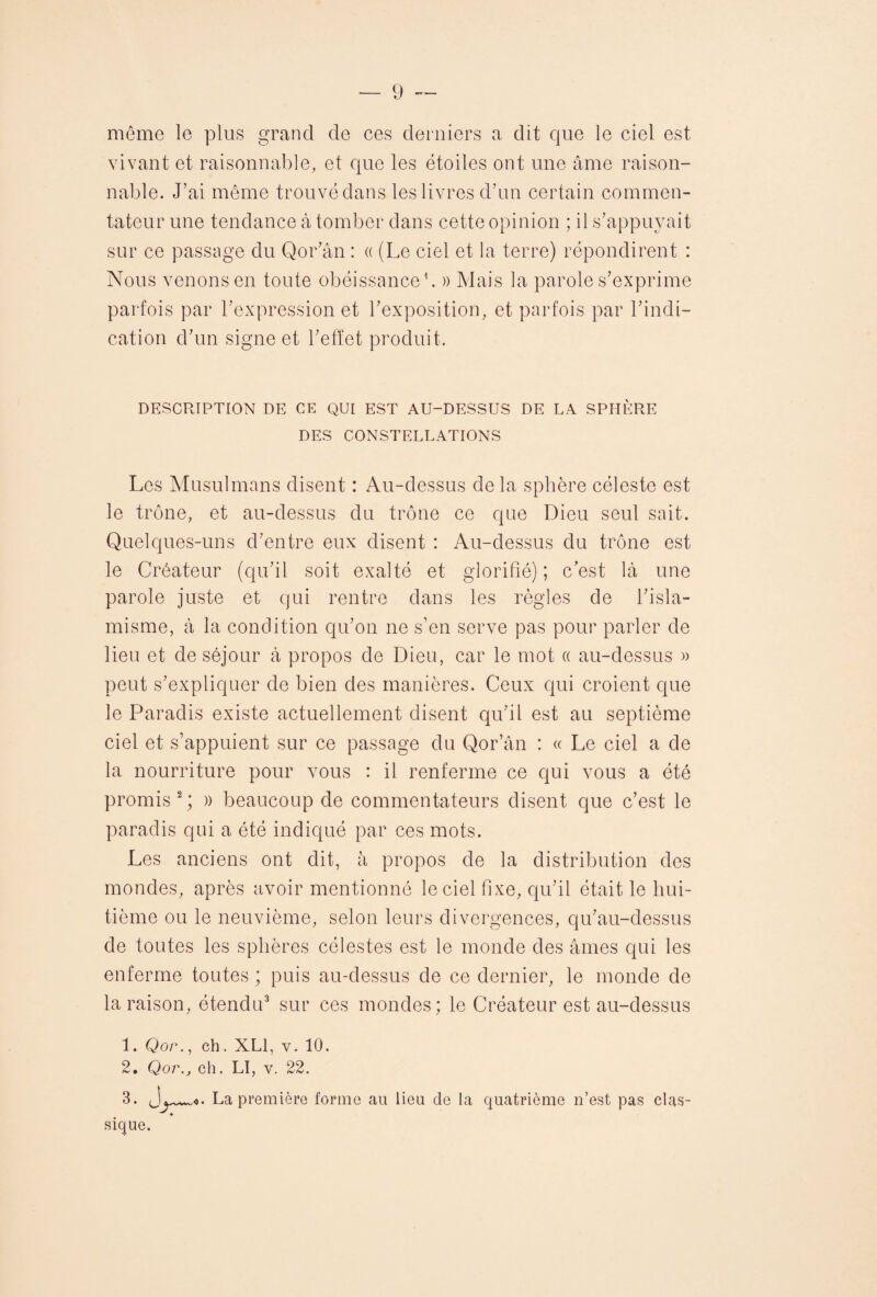 môme le plus grand de ces derniers a dit que le ciel est vivant et raisonnable, et que les étoiles ont une âme raison¬ nable. J’ai même trouvé dans les livres d’un certain commen¬ tateur une tendance à tomber dans cette opinion ; il s’appuyait sur ce passage du Qor’ân : « (Le ciel et la terre) répondirent : Nous venons en toute obéissance1. » Mais la parole s’exprime parfois par l’expression et l’exposition, et parfois par l’indi¬ cation d’un signe et l’effet produit. DESCRIPTION DE CE QUI EST AU-DESSUS DE LA SPHÈRE DES CONSTELLATIONS Les Musulmans disent : Au-dessus de la sphère céleste est le trône, et au-dessus du trône ce que Dieu seul sait. Quelques-uns d’entre eux disent : Au-dessus du trône est le Créateur (qu’il soit exalté et glorifié) ; c’est là une parole juste et qui rentre dans les règles de l’isla¬ misme, à la condition qu’on ne s’en serve pas pour parler de lieu et de séjour à propos de Dieu, car le mot « au-dessus » peut s’expliquer de bien des manières. Ceux qui croient que le Paradis existe actuellement disent qu’il est au septième ciel et s’appuient sur ce passage du Qor’ân : « Le ciel a de la nourriture pour vous : il renferme ce qui vous a été promis2; » beaucoup de commentateurs disent que c’est le paradis qui a été indiqué par ces mots. Les anciens ont dit, à propos de la distribution des mondes, après avoir mentionné le ciel fixe, qu’il était le hui¬ tième ou le neuvième, selon leurs divergences, qu’au-dessus de toutes les sphères célestes est le monde des âmes qui les enferme toutes ; puis au-dessus de ce dernier, le monde de la raison, étendu3 sur ces mondes; le Créateur est au-dessus 1. Qor., ch. XL1, v. 10. 2. Qor.j ch. LI, v. 22. 3. La première forme au lieu de la quatrième n’est pas clas¬ sique.