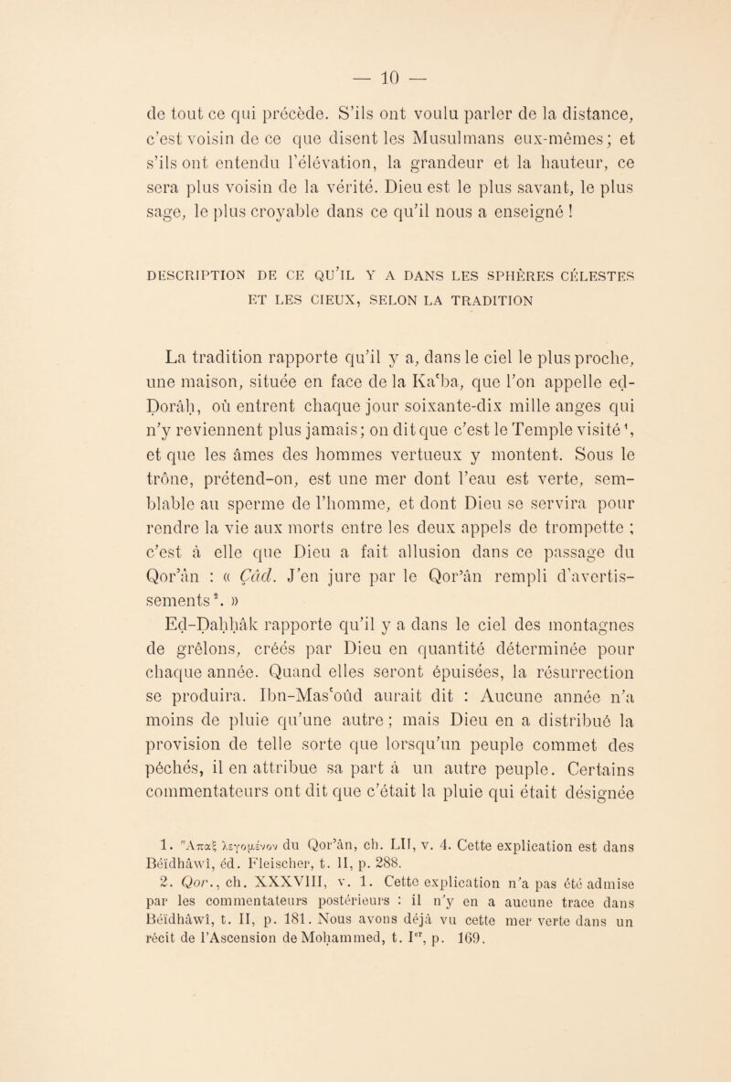 cle tout ce qui précède. S’ils ont voulu parler de la distance, c’est voisin de ce que disent les Musulmans eux-mêmes; et s’ils ont entendu l’élévation, la grandeur et la hauteur, ce sera plus voisin de la vérité. Dieu est le plus savant, le plus sage, le plus croyable dans ce qu’il nous a enseigné ! DESCRIPTION DE CE QU’lL Y A DANS LES SPHÈRES CÉLESTES ET LES CIEUX, SELON LA TRADITION La tradition rapporte qu’il y a, dans le ciel le plus proche, une maison, située en face de la Ka'ba, que l’on appelle eçl- Dorâh, où entrent chaque jour soixante-dix mille anges qui n’y reviennent plus jamais ; on dit que c’est le Temple visité \ et que les âmes des hommes vertueux y montent. Sous le trône, prétend-on, est une mer dont l’eau est verte, sem¬ blable au sperme de l’homme, et dont Dieu se servira pour rendre la vie aux morts entre les deux appels de trompette ; c’est à elle que Dieu a fait, allusion dans ce passage du Qor’ân : « Çâcl. J’en jure par le Qor’ân rempli d’avertis¬ sements1 2. )) Ed-Dahhâk rapporte qu’il y a dans le ciel des montagnes de grêlons, créés par Dieu en quantité déterminée pour chaque année. Quand elles seront épuisées, la résurrection se produira. Ibn-Mascoûd aurait dit : Aucune année n’a moins de pluie qu’une autre ; mais Dieu en a distribué la provision de telle sorte que lorsqu’un peuple commet des péchés, il en attribue sa part à un autre peuple. Certains commentateurs ont dit que c’était la pluie qui était désignée 1. r'Aua^ Xsyofxévov du Qor’ân, ch. LII, v. 4. Cette explication est dans Béïdhâwî, éd. Fieischer, t. II, p. 288. 2. Qor., ch. XXXVIII, v. 1. Cette explication n'a pas été admise par les commentateurs postérieurs : il n'y en a aucune trace dans Béïdhâwî, t. II, p. 181. Nous avons déjà vu cette mer verte dans un récit de l’Ascension de Mohammed, t. Ier, p. 169.