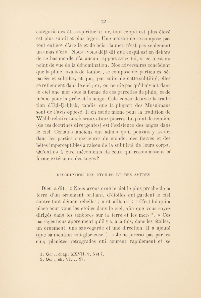 catégorie des êtres spirituels ; or, tout ce qui est plus élevé est plus subtil et plus léger. Une maison ne se compose pas tout entière d’argile et de bois ; la mer n’est pas seulement un amas d’eau. Nous avons déjà dit que ce qui est en dehors de ce bas monde n’a aucun rapport avec lui, si ce n’est au point de vue de la dénomination. Nos adversaires concèdent que la pluie^ avant de tomber, se compose de particules sé¬ parées et subtiles, et que, par suite de cette subtilité, elles se retiennent dans le ciel ; or, on ne nie pas qu’il n’y ait dans le ciel une mer sous la forme de ces parcelles de pluie, et de même pour la grêle et la neige. Cela concorde avec la tradi¬ tion d’Ed-Dahhâk, tandis que la plupart des Musulmans sont de l’avis opposé. Il en est de même pour la tradition de Wahb relative aux oiseaux et aux pierres. Le point de réunion (de ces doctrines divergentes) est l’existence des anges dans le ciel. Certains anciens ont admis qu’il pouvait y avoir, dans les parties supérieures du monde, des fauves et des bêtes imperceptibles à raison de la subtilité de leurs corps. Qu’ont-ils à être mécontents de ceux qui reconnaissent la forme extérieure des anges? DESCRIPTION DES ÉTOILES ET DES ASTRES Dieu a dit : « Nous avons orné le ciel le plus proche de la terre d’un ornement brillant, d’étoiles qui gardent le ciel contre tout démon rebelle1 ; )) et ailleurs : a C’est lui qui a placé pour vous les étoiles dans le ciel, afin que vous soyez dirigés dans les ténèbres sur la terre et les mers 2. » Ces passages nous apprennent qu’il y a, à la fois, dans les étoiles, un ornement, une sauvegarde et une direction. Il a ajouté (que sa mention soit glorieuse !) : « Je ne jurerai pas par les cinq planètes rétrogrades qui courent rapidement et se 1. Qor., chap, XXVII, v. 6 et 7,