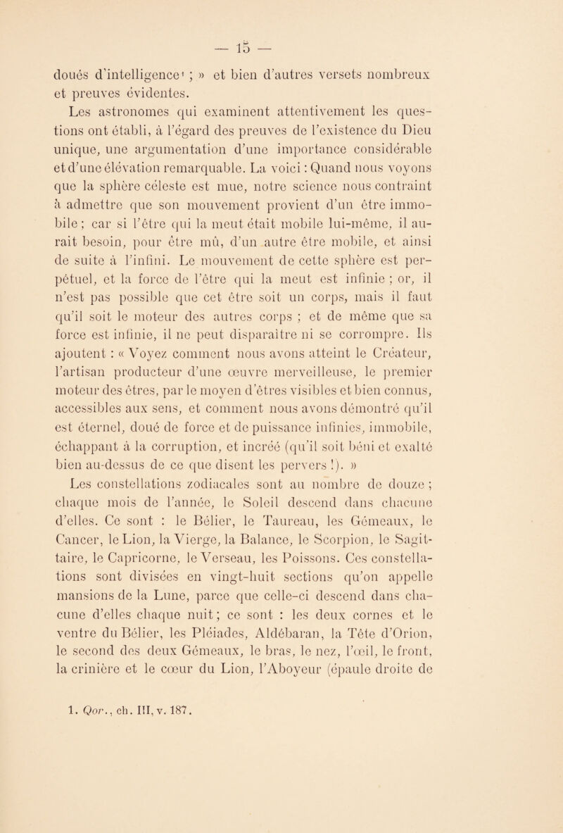 cloués d’intelligence1 ; » et bien d'autres versets nombreux et preuves évidentes. Les astronomes qui examinent attentivement les ques¬ tions ont établi, à l'égard des preuves de l'existence du Dieu unique, une argumentation d'une importance considérable et d'une élévation remarquable. La voici : Quand nous voyons que la sphère céleste est mue, notre science nous contraint à admettre que son mouvement provient d’un être immo¬ bile; car si l'être qui la meut était mobile lui-même, il au¬ rait besoin, pour être mû, d'un autre être mobile, et ainsi de suite à l'infini. Le mouvement de cette sphère est per¬ pétuel, et la force de l’être qui la meut est infinie ; or, il n'est pas possible que cet être soit un corps, mais il faut qu'il soit le moteur des autres corps ; et de même que sa force est infinie, il ne peut disparaître ni se corrompre. Ils ajoutent : « Voyez comment nous avons atteint le Créateur, l'artisan producteur d'une œuvre merveilleuse, le premier moteur des êtres, par le moyen d’êtres visibles et bien connus, accessibles aux sens, et comment nous avons démontré qu'il est éternel, doué de force et cle puissance infinies, immobile, échappant à la corruption, et incréé (qu’il soit béni et exalté bien au-dessus de ce que disent les pervers !). )) Les constellations zodiacales sont au nombre de douze ; chaque mois de l'année, le Soleil descend dans chacune d'elles. Ce sont : le Bélier, le Taureau, les Gémeaux, le Cancer, le Lion, la Vierge, la Balance, le Scorpion, le Sagit¬ taire, le Capricorne, le Verseau, les Poissons. Ces constella¬ tions sont divisées en vingt-huit sections qu'on appelle mansions de la Lune, parce que celle-ci descend dans cha¬ cune d’elles chaque nuit; ce sont : les deux cornes et le ventre du Bélier, les Pléiades, Aldôbaran, la Tête d'Orion, le second des deux Gémeaux, le bras, le nez, l'œil, le front, la crinière et le cœur du Lion, l'Aboyeur (épaule droite de