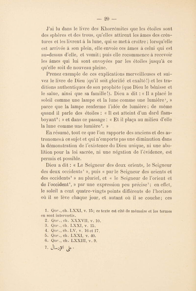 j'ai la dans le livre des Khorrémites que les étoiles sont des sphères et des trous, qu’elles attirent les âmes des créa¬ tures et les livrent à la lune, qui se met à croître ; lorsqu’elle est arrivée à son plein, elle envoie ces âmes â celui qui est au-dessus d’elle, et vomit; puis elle recommence à recevoir les âmes qui lui sont envoyées par les étoiles jusqu’à ce qu’elle soit de nouveau pleine. Prenez exemple de ces explications merveilleuses et sui¬ vez le livre de Dieu (qu’il soit glorifié et exalté!) et les tra¬ ditions authentiques de son prophète (que Dieu le bénisse et le salue, ainsi que sa famille!). Dieu a dit : « Il a placé le soleil comme une lampe et la lune comme une lumière1, » parce que la lampe renferme l’idée de lumière ; de même quand il parle des étoiles : « Il est atteint d’un dard flam¬ boyant2 : )) et dans ce passage : « Et il plaça au milieu d’elle la lune comme une lumière3. » En résumé, tout ce que l’on rapporte des anciens et des as¬ tronomes à ce sujet et qui n’emporte pas une diminution dans la démonstration de l’existence du Dieu unique, ni une abo¬ lition pour la loi sacrée, ni une négation de l’évidence, est permis et possible. Dieu a dit : « Le Seigneur des deux orients, le Seigneur des deux occidents4 », puis « parle Seigneur des orients et des occidents5 » au pluriel, et « le Seigneur de l’orient et de l’occident6, » par une expression peu précise7; en effet, le soleil a cent quatre-vingts points différents de l’horizon où il se lève chaque jour, et. autant où il se couche; ces 1. Qor., ch. LXXI, v. 15; ce texte est cité de mémoire et les termes en sont intervertis. 2. Qor., ch. XXXVII, v. 10. 3. Qor., ch. LXXI, v. 15. 4. Qor., ch. LV, v. 16 et 17. 5. Qor., ch. LXXI, v. 40. 6. Qor., ch. LXXIII, v. 9. 7. jLjJJl Jp-