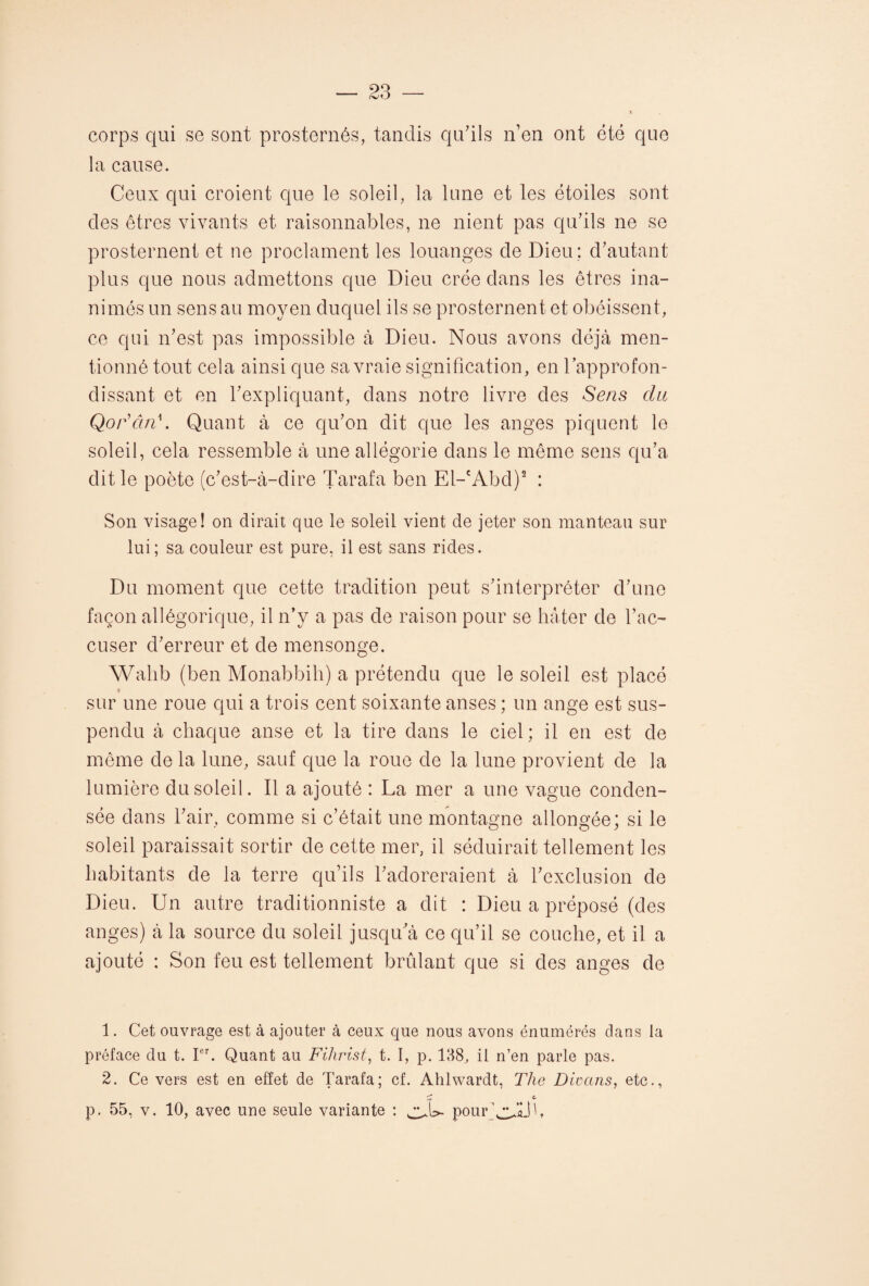 corps qui se sont prosternés, tandis qu’ils n’en ont été que la cause. Ceux qui croient que le soleil, la lune et les étoiles sont des êtres vivants et raisonnables, ne nient pas qu’ils ne se prosternent et ne proclament les louanges de Dieu : d’autant plus que nous admettons que Dieu crée dans les êtres ina¬ nimés un sens au moyen duquel ils se prosternent et obéissent, ce qui n’est pas impossible à Dieu. Nous avons déjà men¬ tionné tout cela ainsi que sa vraie signification, en l’approfon¬ dissant et en l’expliquant, dans notre livre des Sens du QorcuT. Quant à ce qu’on dit que les anges piquent le soleil, cela ressemble à une allégorie dans le même sens qu’a dit le poète (c’est-à-dire Tarafa ben El-cAbd)1 2 : Son visage! on dirait que le soleil vient de jeter son manteau sur lui; sa couleur est pure, il est sans rides. Du moment que cette tradition peut s’interpréter d’une façon allégorique, il n’y a pas de raison pour se hâter de l’ac¬ cuser d’erreur et de mensonge. Walib (ben Monabbih) a prétendu que le soleil est placé sur une roue qui a trois cent soixante anses ; un ange est sus¬ pendu à chaque anse et la tire dans le ciel ; il en est de même de la lune, sauf que la roue de la lune provient de la lumière du soleil. Il a ajouté : La mer a une vague conden¬ sée dans l’air, comme si c’était une montagne allongée; si le soleil paraissait sortir de cette mer, il séduirait tellement les habitants de la terre qu’ils l’adoreraient à l’exclusion de Dieu. Un autre traditionniste a dit : Dieu a préposé (des anges) à la source du soleil jusqu’à ce qu’il se couche, et il a ajouté : Son feu est tellement brûlant que si des anges de 1. Cet ouvrage est à ajouter à ceux que nous avons énumérés dans la préface du t. Ier. Quant au Filirist, t. I, p. 138, il n’en parle pas. 2. Ce vers est en effet de Tarafa; cf. Ahlwardt, The Divans, etc., m c. p. 55, v. 10, avec une seule variante : pourLULÎb