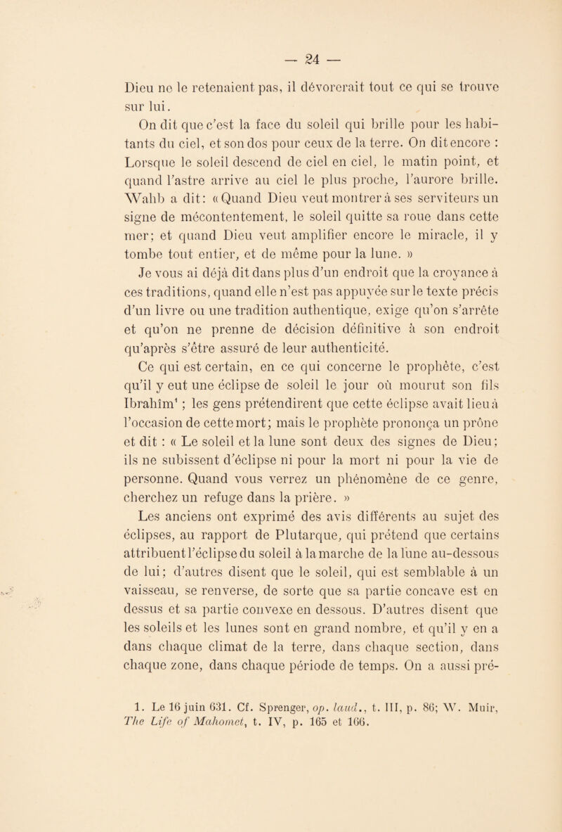 Dieu ne le retenaient pas, il dévorerait tout ce qui se trouve sur lui. On dit que c’est la face du soleil qui brille pour les habi¬ tants du ciel, et son dos pour ceux de la terre. On dit encore : Lorsque le soleil descend de ciel en ciel, le matin point, et quand l’astre arrive au ciel le plus proche,, l’aurore brille. Wahb a dit: «Quand Dieu veut montrer à ses serviteurs un signe de mécontentement, le soleil quitte sa roue dans cette mer; et quand Dieu veut amplifier encore le miracle, il y tombe tout entier, et de même pour la lune. » Je vous ai déjà dit dans plus d’un endroit que la croyance à ces traditions, quand elle n’est pas appuyée sur le texte précis d’un livre ou une tradition authentique, exige qu’on s’arrête et qu’on ne prenne de décision définitive à son endroit qu’après s’être assuré de leur authenticité. Ce qui est certain, en ce qui concerne le prophète, c’est qu’il y eut une éclipse de soleil le jour où mourut son fils Ibrahim1 ; les gens prétendirent que cette éclipse avait lieu à l’occasion de cette mort; mais le prophète prononça un prône et dit : « Le soleil et la lune sont deux des signes de Dieu ; ils ne subissent d’éclipse ni pour la mort ni pour la vie de personne. Quand vous verrez un phénomène de ce genre, cherchez un refuge dans la prière. » Les anciens ont exprimé des avis différents au sujet des éclipses, au rapport de Plutarque, qui prétend que certains attribuent l’éclipse du soleil à la marche de la lune au-dessous de lui; d’autres disent que le soleil, qui est semblable à un vaisseau, se renverse, de sorte que sa partie concave est en dessus et sa partie convexe en dessous. D’autres disent que les soleils et les lunes sont en grand nombre, et qu’il y en a dans chaque climat de la terre, dans chaque section, dans chaque zone, dans chaque période de temps. On a aussi pré- 1. Le 16 juin 631. Cf. Sprenger, op. lauclt. III, p. 86; W. Muir, The Life of Mahomet, t. IV, p. 165 et 166.