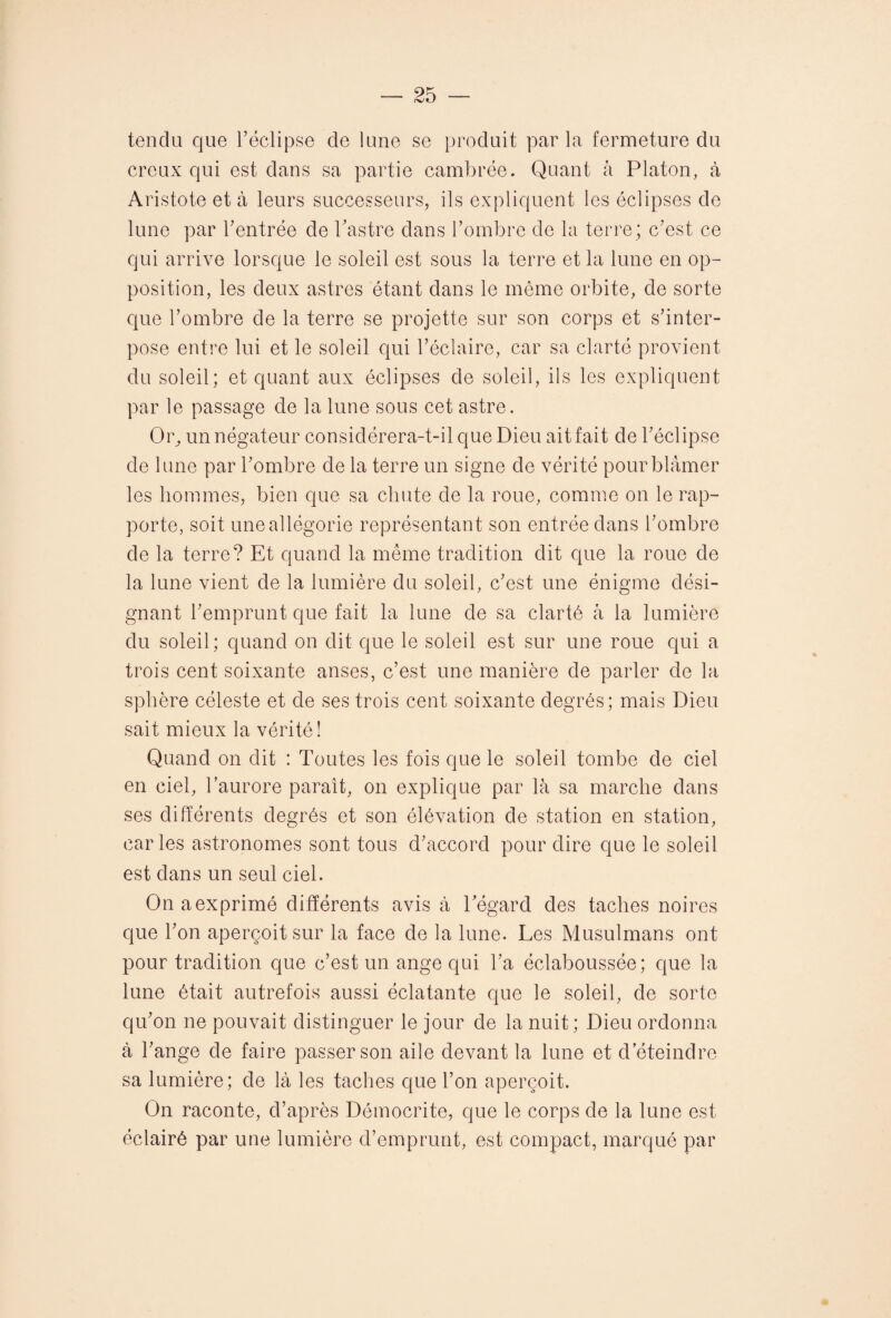 tendu que l’éclipse de lune se produit par la fermeture du creux qui est dans sa partie cambrée. Quant à Platon, à Aristote et à leurs successeurs, ils expliquent les éclipses de lune par l’entrée de l’astre dans l’ombre de la terre; c’est ce qui arrive lorsque le soleil est sous la terre et la lune en op¬ position, les deux astres étant dans le même orbite, de sorte que l’ombre de la terre se projette sur son corps et s’inter¬ pose entre lui et le soleil qui l’éclaire, car sa clarté provient du soleil; et quant aux éclipses de soleil, ils les expliquent par le passage de la lune sous cet astre. Or, un négateur considérera-t-il que Dieu ait fait de l’éclipse de lune par l’ombre de la terre un signe de vérité pour blâmer les hommes, bien que sa chute de la roue, comme on le rap¬ porte, soit une allégorie représentant son entrée dans l’ombre de la terre? Et quand la même tradition dit que la roue de la lune vient de la lumière du soleil, c’est une énigme dési¬ gnant l’emprunt que fait la lune de sa clarté à la lumière du soleil; quand on dit que le soleil est sur une roue qui a trois cent soixante anses, c’est une manière de parler de la sphère céleste et de ses trois cent soixante degrés; mais Dieu sait mieux la vérité! Quand on dit : Toutes les fois que le soleil tombe de ciel en ciel, l’aurore paraît, on explique par là sa marche dans ses différents degrés et son élévation de station en station, caries astronomes sont tous d’accord pour dire que le soleil est dans un seul ciel. Onaexprimé différents avis à l’égard des taches noires que l’on aperçoit sur la face de la lune. Les Musulmans ont pour tradition que c’est un ange qui l’a éclaboussée; que la lune était autrefois aussi éclatante que le soleil, de sorte qu’on ne pouvait distinguer le jour de la nuit ; Dieu ordonna à l’ange de faire passer son aile devant la lune et d’éteindre sa lumière; de là les taches que l’on aperçoit. On raconte, d’après Démocri te, que le corps de la lune est éclairé par une lumière d’emprunt, est compact, marqué par