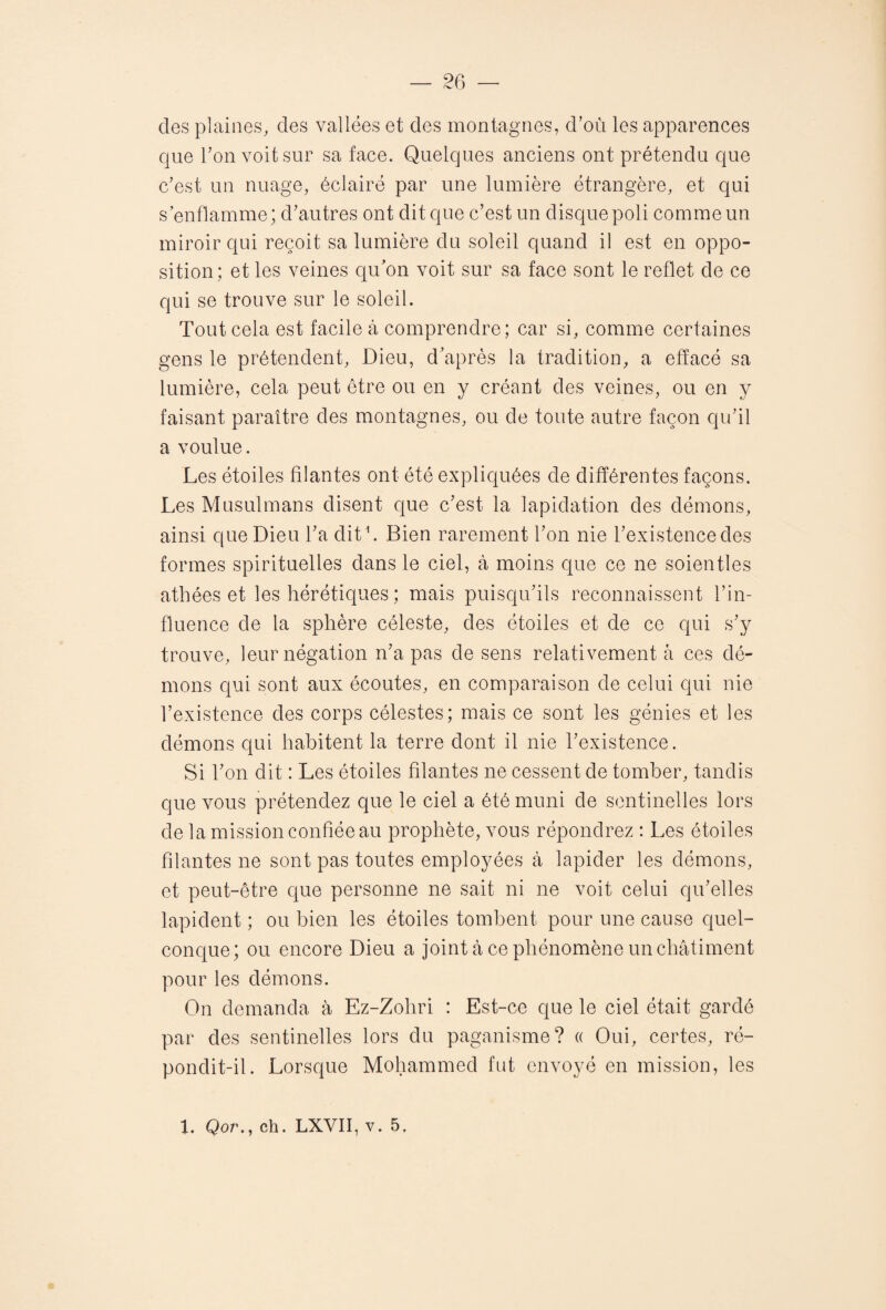 des plaines, des vallées et des montagnes, d’où les apparences que l’on voit sur sa face. Quelques anciens ont prétendu que c’est un nuage, éclairé par une lumière étrangère, et qui s enflamme; d’autres ont dit que c’est un disque poli comme un miroir qui reçoit sa lumière du soleil quand il est en oppo¬ sition ; et les veines qu’on voit sur sa face sont le reflet de ce qui se trouve sur le soleil. Tout cela est facile à comprendre; car si, comme certaines gens le prétendent, Dieu, d’après la tradition, a effacé sa lumière, cela peut être ou en y créant des veines, ou en y faisant paraître des montagnes, ou de toute autre façon qu’il a voulue. Les étoiles filantes ont été expliquées de différentes façons. Les Musulmans disent que c’est la lapidation des démons, ainsi que Dieu l’a dit1. Bien rarement l’on nie l’existence des formes spirituelles dans le ciel, à moins que ce ne soientles athées et les hérétiques ; mais puisqu’ils reconnaissent l’in¬ fluence de la sphère céleste, des étoiles et de ce qui s’y trouve, leur négation n’a pas de sens relativement à ces dé¬ mons qui sont aux écoutes, en comparaison de celui qui nie l’existence des corps célestes; mais ce sont les génies et les démons qui habitent la terre dont il nie l’existence. Si l’on dit : Les étoiles filantes ne cessent de tomber, tandis que vous prétendez que le ciel a été muni de sentinelles lors de la mission confiée au prophète, vous répondrez : Les étoiles filantes ne sont pas toutes employées à lapider les démons, et peut-être que personne ne sait ni ne voit celui qu’elles lapident ; ou bien les étoiles tombent pour une cause quel¬ conque; ou encore Dieu a joint à ce phénomène un châtiment pour les démons. On demanda à Ez-Zohri : Est-ce que le ciel était gardé par des sentinelles lors du paganisme? « Oui, certes, ré¬ pondit-il. Lorsque Mohammed fut envoyé en mission, les