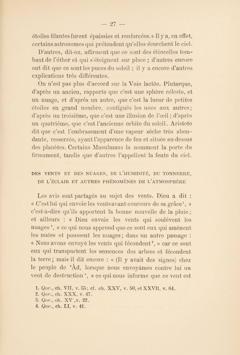 étoiles filantes tarent épaissies et renforcées.)) Il y a, en effet, certains astronomes qui prétendent qu’elles écorchent le ciel. D’autres, dit-on, affirment que ce sont des étincelles tom¬ bant de l’éther et qui s’éteignent sur place ; d’autres encore ont dit que ce sont les puces du soleil ; il y a encore d’autres explications très différentes. On n’est pas plus d’accord sur la Voie lactée. Plutarque, d’après un ancien, rapporte que c’est une sphère céleste, et un nuage, et d’après un autre, que c’est la lueur de petites étoiles en grand nombre, contiguës les unes aux autres; d’après un troisième, que c’est une illusion de l’œil ; d’après un quatrième, que c’est l’ancienne orbite du soleil. Aristote dit que c’est l’embrasement d’une vapeur sèche très abon¬ dante, resserrée, ayant l’apparence de feu et située au-dessus des planètes. Certains Musulmans la nomment la porte du firmament, tandis que d’autres l’appellent la fente du ciel. DES VENTS ET DES NUAGES, DE L’HUMIDITÉ, DU TONNERRE, de l’éclair et autres phénomènes de l’atmosphère Les avis sont partagés au sujet des vents. Dieu a dit : « C’estlui qui envoie les vents avant-coureurs de sa grâce1, » c’est-à-dire qu’ils apportent la bonne nouvelle de la pluie ; et ailleurs : « Dieu envoie les vents qui soulèvent les nuages 2, » ce qui nous apprend que ce sont eux qui amènent les nuées et poussent les nuages; dans un autre passage : « Nous avons envoyé les vents qui fécondent3, » car ce sont eux qui transportent les semences des arbres et fécondent la terre; mais il dit encore : « (Il y avait des signes) chez A. le peuple de cAd, lorsque nous envoyâmes contre lui un vent de destruction 4, » ce qui nous informe que ce vent est 1. Qor., ch. VII, v. 55; cf. ch. XXV, v. 50, etXXVIl, v. 64. 2. Qor., ch. XXX, v. 47. 3. Qor., ch. XV ,v. 22.