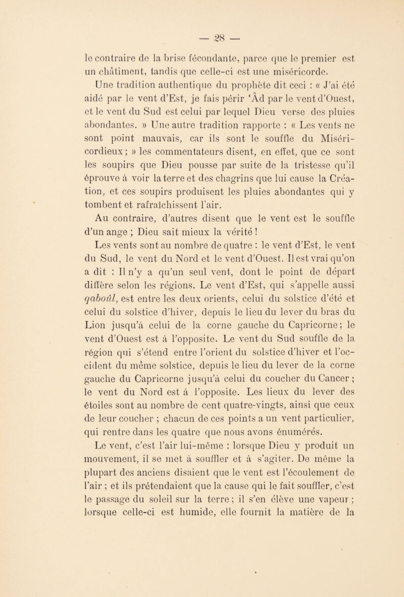 le contraire cle la brise fécondante, parce que le premier est un châtiment, tandis que celle-ci est une miséricorde. Une tradition authentique du prophète dit ceci : « J'ai été aidé par le vent d’Est, je fais périr cÂd par le vent d'Ouest, et le vent du Sud est celui par lequel Dieu verse des pluies abondantes. » Une autre tradition rapporte : « Les vents ne sont point mauvais, car ils sont le souffle du Miséri¬ cordieux ; )> les commentateurs disent, en effet, que ce sont les soupirs que Dieu pousse par suite de la tristesse qu’il éprouve à voir la terre et des chagrins que lui cause la Créa¬ tion, et ces soupirs produisent les pluies abondantes qui y tombent et rafraîchissent l’air. Au contraire, d'autres disent que le vent est le souffle d'un ange ; Dieu sait mieux la vérité ! Les vents sont au nombre de quatre : le vent d'Est, le vent du Sud, le vent du Nord et le vent d'Ouest. Il est vrai qu’on a dit : Il n’y a qu'un seul vent, dont le point de départ diffère selon les régions. Le vent d’Est, qui s'appelle aussi qaboûl, est entre les deux orients, celui du solstice d’été et celui du solstice d'hiver, depuis le lieu du lever du bras du Lion jusqu'à celui de la corne gauche du Capricorne; le vent d'Ouest est à l'opposite. Le vent du Sud souffle de la région qui s'étend entre l’orient du solstice d’hiver et l’oc¬ cident du même solstice, depuis le lieu du lever de la corne gauche du Capricorne jusqu'à celui du coucher du Cancer; le vent du Nord est à l'opposite. Les lieux du lever des étoiles sont au nombre de cent quatre-vingts, ainsi que ceux de leur coucher ; chacun de ces points a un vent particulier, qui rentre dans les quatre que nous avons énumérés. Le vent, c'est l'air lui-même : lorsque Dieu y produit un mouvement, il se met à souffler et à s’agiter. De même la plupart des anciens disaient que le vent est l’écoulement de l’air ; et ils prétendaient que la cause qui le fait souffler, c’est le passage du soleil sur la terre ; il s'en élève une vapeur ; lorsque celle-ci est humide, elle fournit la matière de la