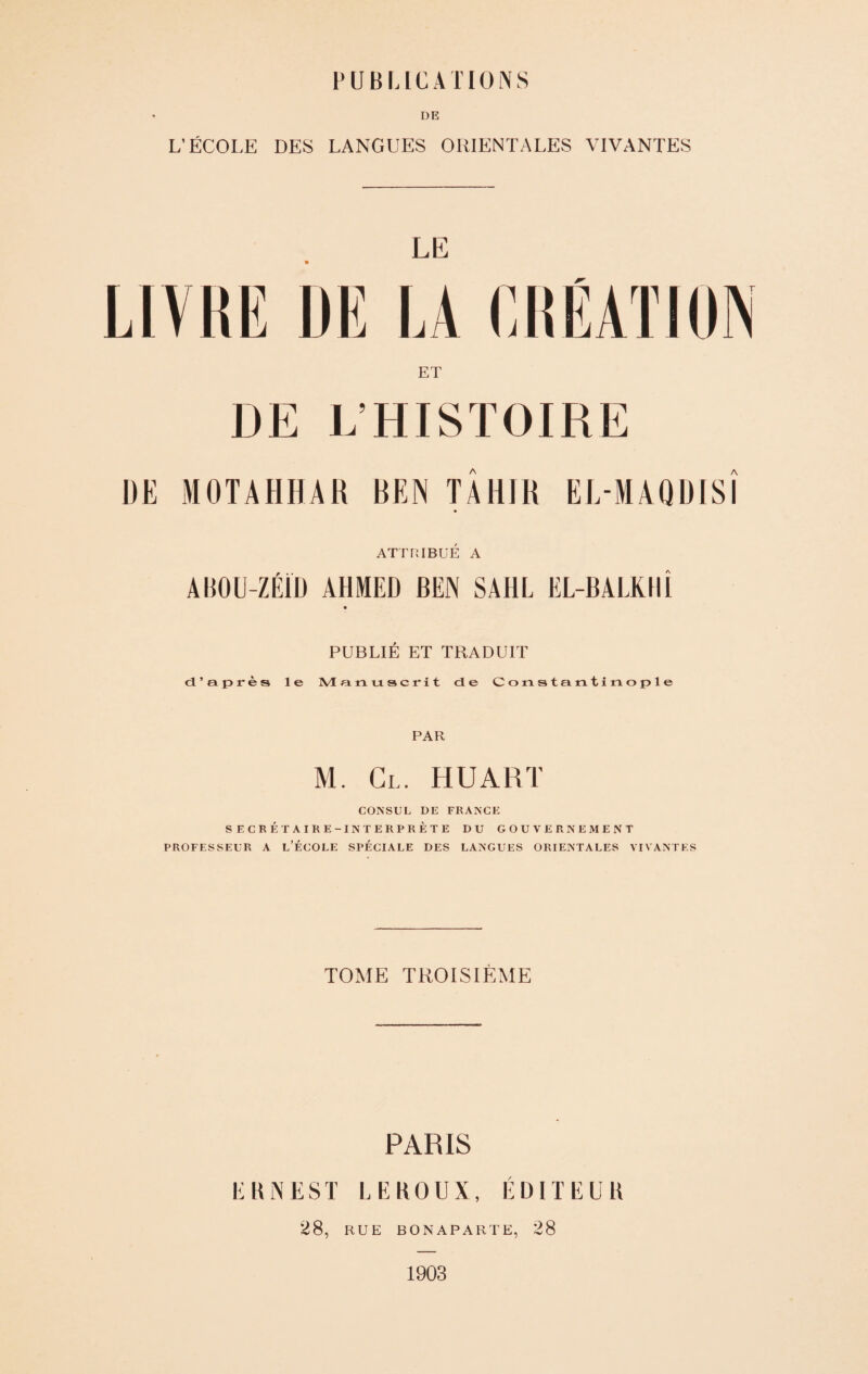 DE L’ÉCOLE DES LANGUES ORIENTALES VIVANTES LE LIVRE DE LA CRÉATION ET DE L’HISTOIRE DE MOTAHHAR REN TÂHJR EL MAQDISÎ ATTRIBUÉ A AIIOU-ZÉÏD AHMED BEN SAI1L EL-BALKHÎ PUBLIÉ ET TRADUIT d’après le Manuscrit de Constantinople PAR M. Cl. HUART CONSUL DE FRANCE SECRÉTAIRE-INTERPRÈTE DU GOUVERNEMENT PROFESSEUR A L’ÉCOLE SPÉCIALE DES LANGUES ORIENTALES VIVANTES TOME TROISIÈME PARIS ERNEST LEROUX, ÉDITEUR 28, RUE BONAPARTE, 28 1903