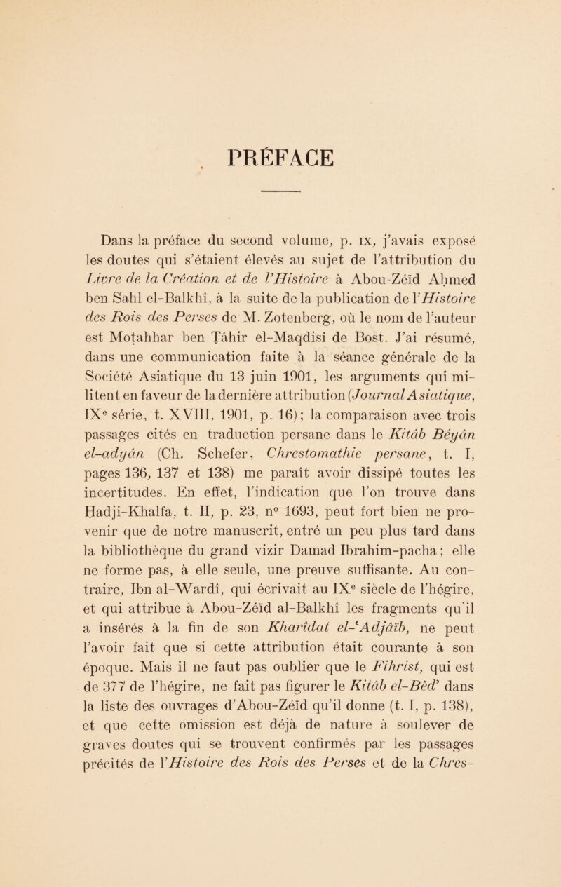 PRÉFACE Dans la préface du second volume, p. ix, j’avais exposé les doutes qui s’étaient élevés au sujet de l’attribution du Livre cle la Création et de l’Histoire à Abou-Zéïd Ahmed ben Salil el-Balkhî, à la suite de la publication de Y Histoire des Rois des Perses de M. Zotenberg, où le nom de l’auteur est Motahhar ben Tâhir el-Maqdisî de Bost. J’ai résumé, dans une communication faite à la séance générale de la Société Asiatique du 13 juin 1901, les arguments qui mi¬ litent en faveur de la dernière attribution {JournalAsiatique, IXe série, t. XVIII, 1901, p. 16); la comparaison avec trois passages cités en traduction persane dans le Kitctb Bêyân el-adyân (Ch. Schefer, Chrestomathie persane, t. I, pages 136, 137 et 138) me paraît avoir dissipé toutes les incertitudes. En effet, l’indication que l’on trouve dans Hadji-Khalfa, t. II, p. 23, n° 1693, peut fort bien ne pro¬ venir que de notre manuscrit, entré un peu plus tard dans la bibliothèque du grand vizir Damad Ibrahim-pacha ; elle ne forme pas, à elle seule, une preuve suffisante. Au con¬ traire, Ibn al-Wardî, qui écrivait au IXe siècle de l’hégire, et qui attribue à Abou-Zéïd al-Balkhî les fragments qu’il a insérés à la fin de son Kharîdat el- Adjâïb, ne peut l’avoir fait que si cette attribution était courante à son époque. Mais il ne faut pas oublier que le Fihrist, qui est de 377 de l’hégire, ne fait pas figurer le Kitâb el-Bèd5 dans la liste des ouvrages d’Abou-Zéïd qu’il donne (t. I, p. 138), et que cette omission est déjà de nature à soulever de graves doutes qui se trouvent confirmés par les passages précités de Y Histoire des Rois des Perses et de la Chres-