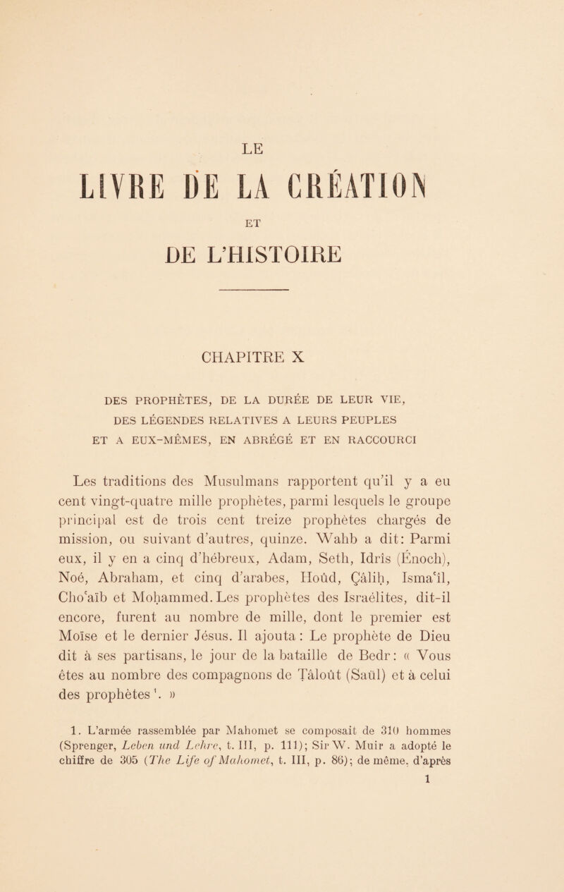 LE LIVRE ÜË LA CRÉATION ET DE L’HISTOIRE CHAPITRE X DES PROPHÈTES, DE LA DURÉE DE LEUR VIE, DES LÉGENDES RELATIVES A LEURS PEUPLES ET A EUX-MÊMES, EN ABRÉGÉ ET EN RACCOURCI Les traditions des Musulmans rapportent qu'il y a eu cent vingt-quatre mille prophètes, parmi lesquels le groupe principal est de trois cent treize prophètes chargés de mission, ou suivant d'autres, quinze. Wahb a dit: Parmi eux, il y en a cinq d’hébreux, Adam, Seth, Idrîs (Énoch), Noé, Abraham, et cinq d'arabes, Hoûd, Çâlih, Isma'îl, Cho'aïb et Mohammed. Les prophètes des Israélites, dit-il encore, furent au nombre de mille, dont le premier est Moïse et le dernier Jésus. Il ajouta : Le prophète de Dieu dit à ses partisans, le jour de la bataille de Bedr: « Vous êtes au nombre des compagnons de Tâloût (Saül) et à celui des prophètes 1. » 1. L’armée rassemblée par Mahomet se composait de 310 hommes (Sprenger, Leben und Lehre, t. III, p. 111); Sir W. Muir a adopté le chiffre de 305 (The Life of Mahomet, t. III, p. 86); de même, d’après