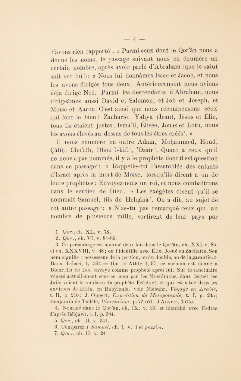 t avons rien rapporté1. » Parmi ceux dont le Qor an nous a donné les noms, le passage suivant nous en énumère un certain nombre, après avoir parlé d’Abraham (que le salut soit sur lui!): « Nous lui donnâmes Isaac et Jacob, et nous les avons dirigés tous deux. Antérieurement nous avions déjà dirigé Noé. Parmi les descendants d1 Abraham, nous dirigeâmes aussi David et Salomon, et Job et Joseph, et Moïse et Aaron. C’est ainsi que nous récompensons ceux qui font le bien ; Zacharie, Yahya (Jean), Jésus et Élie, tous ils étaient justes; Isma'îl, Élisée, Jonas et Loth, nous les avons élevés au-dessus de tous les êtres créés'2. » Il nous énumère en outre Adam, Mohammed, Hoûd, Çâlih, Cho'aïb, Dhou’l-kifl3, cOzaïr4 5. Quant à ceux qu’il ne nous a pas nommés, il y a le prophète dont il est question dans ce passage3 : « Rappelle-toi l’assemblée des enfants d’Israël après la mort de Moïse, lorsqu’ils dirent à un de leurs prophètes : Envoyez-nous un roi, et nous combattrons dans le sentier de Dieu. » Les exégètes disent qu’il se nommait Samuel, fils de Helqânà6. On a dit, au sujet de cet autre passage7: « N’as-tu pas remarqué ceux qui, au nombre de plusieurs mille, sortirent de leur pays par 1. Qor., ch. XL, v. 78. 2. Qor., ch. VI, v. 84-86. 3. Ce personnage est nommé deux fois dans le Qor’ân, ch. XXI, v. 85, et ch. XXXVIII, v. 48; on l’identifie avec Élie, Josué ou Zacharie. Son nom signifie « possesseur de la portion, ou du double, ou de la garantie. » Dans Tabari, I, 364 = Ibn el-Athîr I, 97, ce surnom est donné à Bichr.fils de Job, envoyé comme prophète après lui. Sur le sanctuaire vénéré actuellement sous ce nom par les Musulmans, dans lequel les Juifs voient le tombeau du prophète Ézéchiel, et qui est situé dans les environs de Hilla, en Babylonie, voir Niebuhr, Voyage en Arabie, t. II, p. 216; J. Oppert, Expédition de Mésopotamie, t. I, p. 245; Benjamin de Tudèle, Itinerarium, p. 72 (éd. d’Anvers, 1575). 4. Nommé dans le Qor’ân, ch. IX, v. 30, et identifié avec Esdras d’après Béïdâwî, t. I, p. 384. 5. Qor., ch. II. v. 247. 6. Comparez 1 Samuel, ch. I, v. 1 et passim.