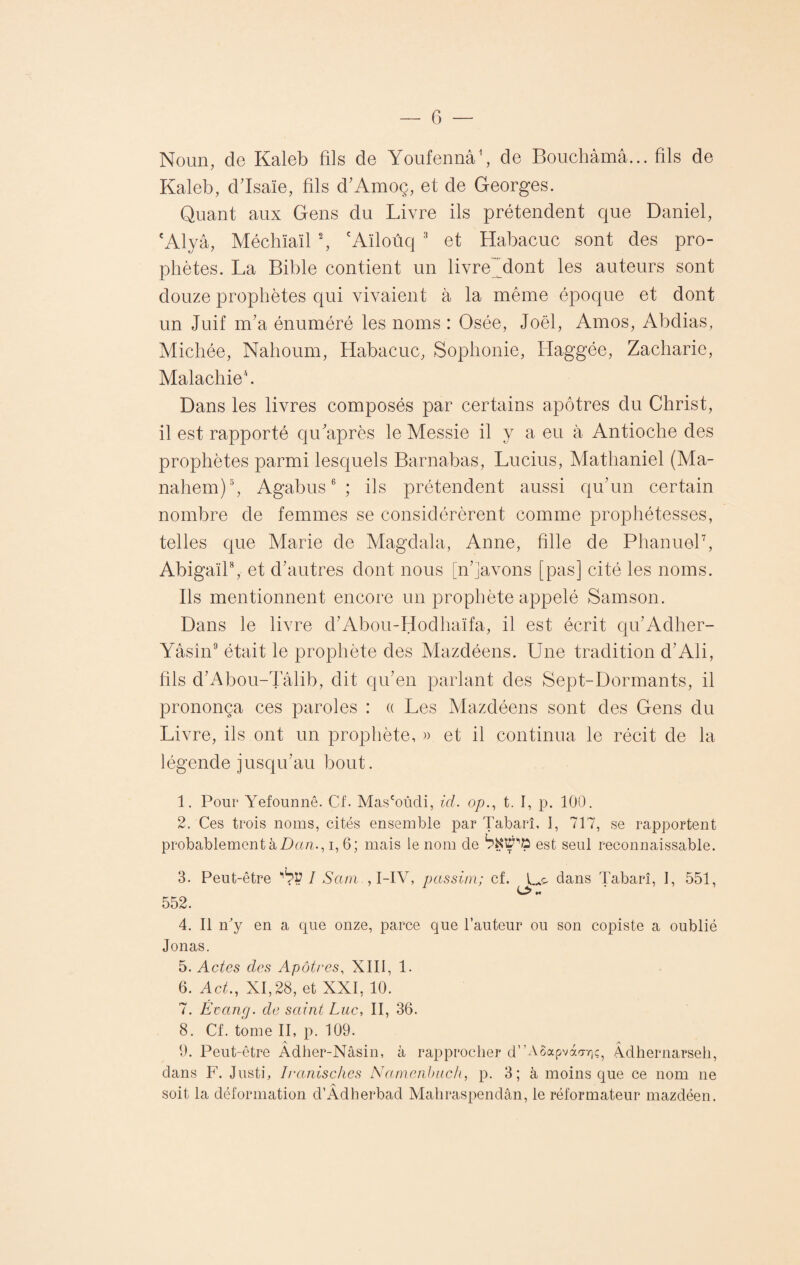 Noun, de Kaleb fils de Youfennâ1, de Bouchàmâ... fils de Kaleb, d'Isaïe, fils d'Amoç, et de Georges. Quant aux Gens du Livre ils prétendent que Daniel, cAlyâ, Méchïaïl 2, eAïloûq 3 et Habacuc sont des pro¬ phètes. La Bible contient un livre dont les auteurs sont douze prophètes qui vivaient à la même époque et dont un Juif m'a énuméré les noms : Osée, Joël, Amos, Abdias, Michée, Nahoum, Habacuc, Sophonie, Iiaggée, Zacharie, Malachie*. Dans les livres composés par certains apôtres du Christ, il est rapporté qu'après le Messie il y a eu à Antioche des prophètes parmi lesquels Barnabas, Lucius, Mathaniel (Ma- nahem)5, Agabus6 ; ils prétendent aussi qu’un certain nombre de femmes se considérèrent comme prophétesses, telles que Marie de Magdala, Anne, fille de Phanuel7, Abigaïl8, et d'autres dont nous [n’Javons [pas] cité les noms. Ils mentionnent encore un prophète appelé Samson. Dans le livre d'Abou-Hodhaïfa, il est écrit qu'Adher- Yâsin9 était le prophète des Mazdéens. Une tradition d'Ali, fils d'Abou-Tâlib, dit qu'en parlant des Sept-Dormants, il prononça ces paroles : « Les Mazdéens sont des Gens du Livre, ils ont un prophète, » et il continua le récit de la légende jusqu'au bout. 1. Pour Yefounnê. Cf. Mas'oûdi, id. op., t. I, p. 100. 2. Ces trois noms, cités ensemble par Tabarî, 1, 717, se rapportent probablement à Dan., i, 6; mais le nom de biïVï'fo est seul reconnaissable. 3. Peut-être I Sam.,l-YV, passi/n; cf. dans Tabarî, 1, 551, H 552. 4. Il n'y en a que onze, parce que l’auteur ou son copiste a oublié Jonas. 5. Actes des Apôtres, XIII, 1. 6. Act., XI, 28, et XXI, 10. 7. Etang, de saint Luc, II, 36. 8. Cf. tome II, p. 109. 9. Peut-être Adher-Nâsin, à rapprocher d”A8apvào-7]ç, A.dhernarseh, dans F. Justi, Iranisches Namenbuch, p. 3; à moins que ce nom ne # /V soit la déformation d’Adherbad Mahraspendân, le réformateur mazdéen.