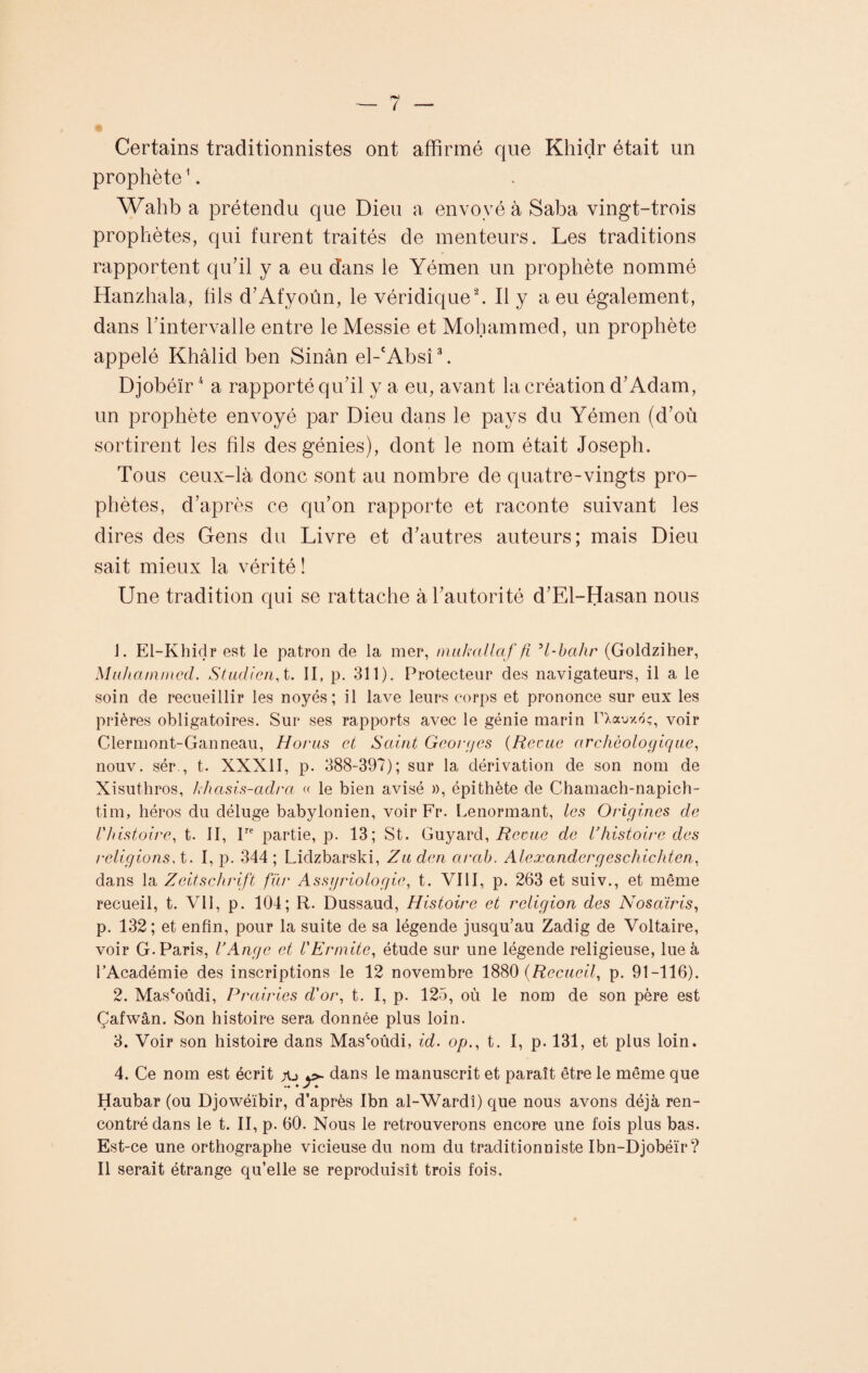 Certains traclitionnistes ont affirmé que Khidr était un prophète1. Wahb a prétendu que Dieu a envoyé à Saba vingt-trois prophètes, qui furent traités de menteurs. Les traditions rapportent qu’il y a eu dans le Yémen un prophète nommé Hanzhala, fils d’Afyoûn, le véridique2. Il y a eu également, dans l’intervalle entre le Messie et Mohammed, un prophète appelé Khâlid ben Sinân el-'Absî3. Djobéïr4 a rapporté qu’il y a eu, avant la création d’Adam, un prophète envoyé par Dieu dans le pays du Yémen (d’où sortirent les fils des génies), dont le nom était Joseph. Tous ceux-là donc sont au nombre de quatre-vingts pro¬ phètes, d’après ce qu’on rapporte et raconte suivant les dires des Gens du Livre et d’autres auteurs; mais Dieu sait mieux la vérité ! Une tradition qui se rattache à l’autorité d’El-Hasan nous J. El-Khidr est le patron de la mer, nmkallaf fi H-bahr (Goldziher, Muhammad. Studien, t. Il, p. 311). Protecteur des navigateurs, il a le soin de recueillir les noyés; il lave leurs corps et prononce sur eux les prières obligatoires. Sur ses rapports avec le génie marin FXauxtfç, voir Clermont-Ganneau, Horus ci Saint Georges {Reçue archéologique, nouv. sér , t. XXXII, p. 388-397); sur la dérivation de son nom de Xisuthros, khasis-adra « le bien avisé », épithète de Chamach-napich- tim, héros du déluge babylonien, voir Fr. Lenormant, les Origines de l'histoire, t. II, lre partie, p. 13; St. Guyard, Reçue de l'histoire des religions, t. I, p. 344 ; Lidzbarski, Zu den arab. Alexandergeschicliten, dans la Zeitschrift fur Assgriologie, t. VIII, p. 263 et suiv., et même recueil, t. Vil, p. 104; R. Dussaud, Histoire et religion des Nosairis, p. 132; et enfin, pour la suite de sa légende jusqu’au Zadig de Voltaire, voir G. Paris, l'Ange et l'Ermite, étude sur une légende religieuse, lue à l’Académie des inscriptions le 12 novembre 1880 {Recueil, p. 91-116). 2. Mas'oûdi, Prairies d'or, t. I, p. 125, où le nom de son père est Çafwân. Son histoire sera donnée plus loin. 3. Voir son histoire dans Mas'oûdi, id. op., t. I, p. 131, et plus loin. 4. Ce nom est écrit y>- dans le manuscrit et paraît être le même que Haubar (ou Djowéïbir, d’après Ibn al-Wardî) que nous avons déjà ren¬ contré dans le t. II, p. 60. Nous le retrouverons encore une fois plus bas. Est-ce une orthographe vicieuse du nom du traditionniste Ibn-Djobéïr? Il serait étrange qu’elle se reproduisît trois fois.