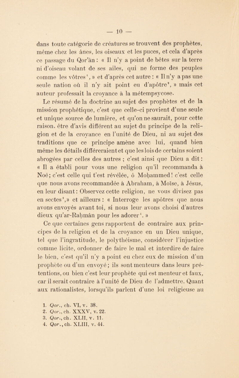 dans toute catégorie de créatures se trouvent des prophètes, même chez les ânes, les oiseaux et les puces, et cela d’après ce passage du Qor’ân : « Il n’y a point de bêtes sur la terre ni d’oiseau volant de ses ailes, qui ne forme des peuples comme les vôtres1, » et d’après cet autre : « Il n’y a pas une seule nation où il n’y ait point eu d’apôtre2, » mais cet auteur professait la croyance à la métempsycose. Le résumé de la doctrine au sujet des prophètes et de la mission prophétique, c’est que celle-ci provient d’une seule et unique source de lumière, et qu’on ne saurait, pour cette raison, être d’avis différent au sujet du principe de la reli¬ gion et de la croyance en l’unité de Dieu, ni au sujet des traditions que ce principe amène avec lui, quand bien même les détails différeraient et que les lois de certains soient abrogées par celles des autres ; c’est ainsi que Dieu a dit : « Il a établi pour vous une religion qu’il recommanda à Noé; c’est celle qui t’est révélée, ô Mohammed! c’est celle que nous avons recommandée à Abraham, à Moïse, à Jésus, en leur disant : Observez cette religion, ne vous divisez pas en sectes3,» et ailleurs : « Interroge les apôtres que nous avons envoyés avant toi, si nous leur avons choisi d’autres dieux qu’ar-Rahmân pour les adorer4. » Ce que certaines gens rapportent de contraire aux prin¬ cipes de la religion et de la croyance en un Dieu unique, tel que l’ingratitude, le polythéisme, considérer l’injustice comme licite, ordonner de faire le mal et interdire de faire le bien, c’est qu’il n’y a point eu chez eux de mission d’un prophète ou d’un envoyé; ils sont menteurs dans leurs pré¬ tentions, ou bien c’est leur prophète qui est menteur et faux, car il serait contraire à l’unité de Dieu de l’admettre. Quant aux rationalistes, lorsqu’ils parlent d’une loi religieuse au 1. Qor., ch. VI, v. 38. 2. Qor., ch. XXXV, v. 22. 3. Qor., ch. XLII, v. 11.