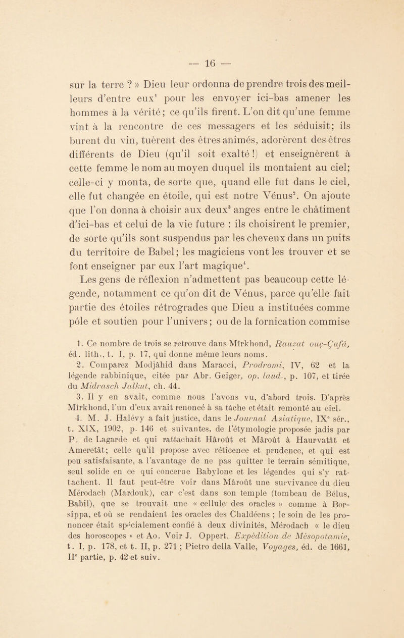 sur la terre ? » Dieu leur ordonna de prendre trois des meil¬ leurs d’entre eux1 pour les envoyer ici-bas amener les hommes à la vérité; ce qu’ils firent. L’on dit qu’une femme vint à la rencontre de ces messagers et les séduisit; ils burent du vin, tuèrent des êtres animés, adorèrent des êtres différents de Dieu (qu’il soit exalté !) et enseignèrent à cette femme le nom au moyen duquel ils montaient au ciel; celle-ci y monta, de sorte que, quand elle fut dans le ciel, elle fut changée en étoile, qui est notre Vénus2. On ajoute que bon donna à choisir aux deux3 anges entre le châtiment d’ici-bas et celui de la vie future : ils choisirent le premier, de sorte qu’ils sont suspendus par les cheveux dans un puits du territoire de Babel ; les magiciens vont les trouver et se font enseigner par eux l’art magique4. Les gens de réflexion n’admettent pas beaucoup cette lé¬ gende, notamment ce qu’on dit de Vénus, parce qu’elle fait partie des étoiles rétrogrades que Dieu a instituées comme pôle et soutien pour l’univers; ou de la fornication commise 1. Ce nombre de trois se retrouve dans Mîrkhond, Rauzat ouç-Çafcl, éd. lith., t. I, p. 17, qui donne même leurs noms. 2. Comparez Modjâhid dans Maracci, Prodromi, IV, 62 et la légende rabbinique, citée par Abr. Geiger, op. iaud., p. 107, et tirée du Midrasch J allait, ch. 44. 3. Il y en avait, comme nous l’avons vu, d’abord trois. D’après Mîrkhond, l’un d’eux avait renoncé à sa tâche et était remonté au ciel. 4. M. J. Halévy a fait justice, dans 1 % Journal Asiatique, IXe sér., t. XIX, 1902, p. 146 et suivantes, de l’étymologie proposée jadis par P. de Lagarde et qui rattachait Hâroût et Mâroût à Haurvatât et Ameretât; celle qu’il propose avec réticence et prudence, et qui est peu satisfaisante, a l’avantage de ne pas quitter le terrain sémitique, seul solide en ce qui concerne Babylone et les légendes qui s’y rat¬ tachent. Il faut peut-être voir dans Mâroût une survivance du dieu Mérodach (Mardouk), car c’est dans son temple (tombeau de Bélus, Babil), que se trouvait une « cellule des oracles » comme à Bor- sippa, et où se rendaient les oracles des Chaldéens ; le soin de les pro¬ noncer était spécialement confié à deux divinités, Mérodach « le dieu des horoscopes» et Ao. Voir J. Oppert, Expédition de Mésopotamie, t. I, p. 178, et t. II, p. 271 ; Pietro délia Valle, Voyages, éd. de 1661, IIe partie, p. 42 et suiv.