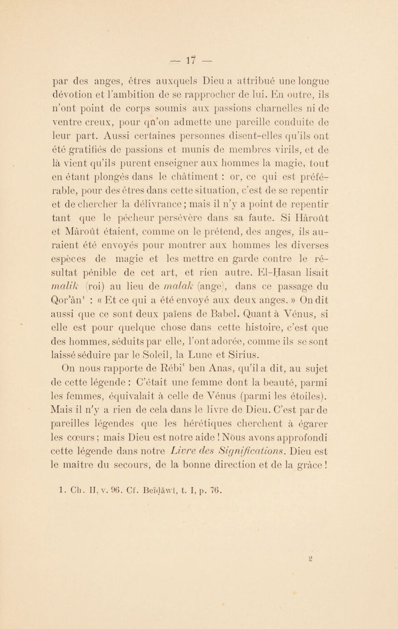 par des anges, êtres auxquels Dieu a attribué une longue dévotion et b ambition de se rapprocher de lui. En outre, ils n’ont point de corps soumis aux passions charnelles ni de ventre creux, pour qu’on admette une pareille conduite de leur part. Aussi certaines personnes disent-elles qu’ils ont été gratifiés de passions et munis de membres virils, et de là vient qu’ils purent enseigner aux hommes la magie, tout en étant plongés dans le châtiment : or, ce qui est préfé¬ rable, pour des êtres dans cette situation, c’est de se repentir et de chercher la délivrance; mais il n’y a point de repentir tant que le pécheur persévère dans sa faute. Si Hâroût et Mâroût étaient, comme on le prétend, des anges, ils au¬ raient été envoyés pour montrer aux hommes les diverses espèces de magie et les mettre en garde contre le ré¬ sultat pénible de cet art, et rien autre. El-Hasan lisait malik (roi) au lieu de mal alc (ange), dans ce passage du Qor’ân1 : « Et ce qui a été envoyé aux deux anges. » On dit aussi que ce sont deux païens de Babel. Quant à Vénus, si elle est pour quelque chose dans cette histoire, c’est que des hommes, séduits par elle, l’ont adorée, comme ils se sont laissé séduire par le Soleil, la Lune et Sirius. On nous rapporte de Rébic ben Anas, qu’il a dit, au sujet de cette légende : C’était une femme dont la beauté, parmi les femmes, équivalait à celle de Vénus (parmi les étoiles). Mais il n’y a rien de cela dans le livre de Dieu. C’est par de pareilles légendes que les hérétiques cherchent à égarer les cœurs ; mais Dieu est notre aide ! Nous avons approfondi cette légende dans notre Livre des Significations. Dieu est le maître du secours, de la bonne direction et de la grâce î 1. Ch. II, v. 96. CI. Beïdâwî, t. I, p. 76. 2