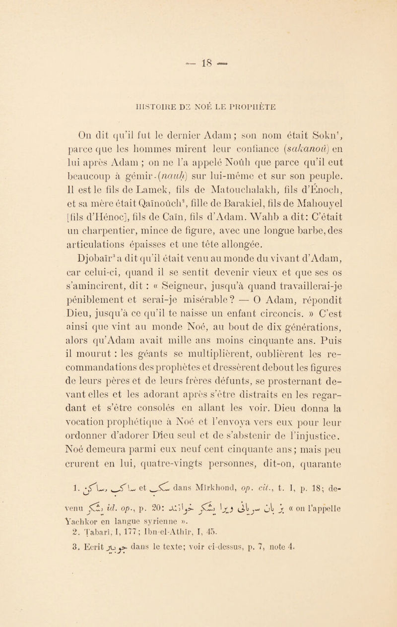 HISTOIRE DE NOÉ LE PROPHÈTE On dit qu'il fut le dernier Adam ; son nom était Sokn1, parce que les hommes mirent leur confiance (sakanoû) en lui après Adam ; on ne l’a appelé Noûh que parce qu’il eut beaucoup à gémir-(nctiih) sur lui-même et sur son peuple. Il est le filsdeLamek, fils de Matouchalaklq fils d’Enoch, et sa mère était Qaïnoûch2, fille de Barakiel, fils de Mahouyel [fils d’Hénoc], fils de Caïn, fils d’Adam. Wahb a dit: C’était un charpentier, mince de figure, avec une longue barbe, des articulations épaisses et une tête allongée. Djobaïr3 a dit qu’il était venu au monde du vivant d’Adam, car celui-ci, quand il se sentit devenir vieux et que ses os s’amincirent, dit : « Seigneur, jusqu’à quand travaillerai-je péniblement et serai-je misérable? — O Adam, répondit Dieu, jusqu’à ce qu’il te naisse un enfant circoncis. » C’est ainsi que vint au monde Noé, au bout de dix générations, alors qu’Adam avait mille ans moins cinquante ans. Puis il mourut : les géants se multiplièrent, oublièrent les re¬ commandations des prophètes et dressèrent debout les figures de leurs pères et de leurs frères défunts, se prosternant de¬ vant elles et les adorant après s’être distraits en les regar¬ dant et s’être consolés en allant les voir. Dieu donna la vocation prophétique à Noé et l’envoya vers eux pour leur ordonner d’adorer Dieu seul et de s’abstenir de l’injustice. Noé demeura parmi eux neuf cent cinquante ans; mais peu crurent en lui, quatre-vingts personnes, dit-on, quarante 1. L et dans Mîrkhond, op. ch., t. I, p. 18; de¬ venu id. op., p. 20: $3^) (J>1 yl j « on l'appelle Yachkor en langue syrienne ». 2. Tabari, I, 177 ; Ibn-el-Athîr, I, 45. 3. Ecrit jL) *>• dans le texte; voir ci-dessus, p. 7, note 4» m *> •