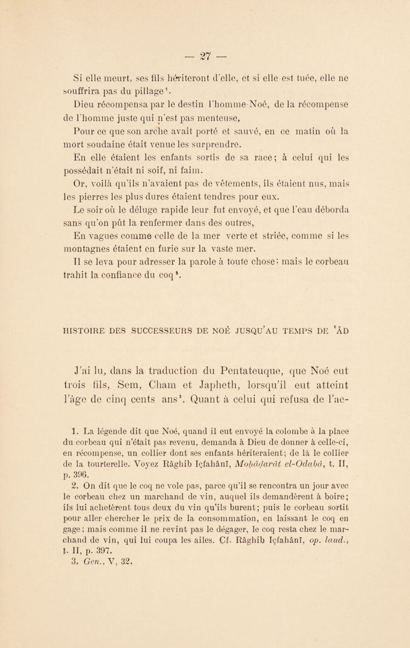 Si elle meurt, ses fils hériteront cl’elle, et si elle est tuée, elle ne souffrira pas du pillage1 2. Dieu récompensa par le destin l’homme-Noé, de la récompense de l'homme juste qui n’est pas menteuse, Pour ce que son arche avait porté et sauvé, en ce matin où la mort soudaine était venue les surprendre. En elle étaient les enfants sortis de sa race ; à celui qui les possédait n’était ni soif, ni faim. Or, voilà qu’ils n’avaient pas de vêtements, ils étaient nus, mais les pierres les plus dures étaient tendres pour eux. Le soir où le déluge rapide leur fut envoyé, et que l’eau déborda sans qu’on pût la renfermer dans des outres, En vagues comme celle de la mer verte et striée, comme si les montagnes étaient en furie sur la vaste mer. Il se leva pour adresser la parole à toute chose; mais le corbeau trahit la confiance du coqs. HISTOIRE DES SUCCESSEURS DE NOÉ JUSQU’AU TEMPS DE 'ÂD J’ai lu, dans la traduction du Pentateuque, que Noé eut trois fils, Sein, Chain et Japheth, lorsqu'il eut atteint l’âge de cinq cents ans3. Quant à celui qui refusa de l’ac- 1. La légende dit que Noé, quand il eut envoyé la colombe à la place du corbeau qui n’était pas revenu, demanda à Dieu de donner à celle-ci, en récompense, un collier dont ses enfants hériteraient; de là le collier de la tourterelle. Voyez Râghib Içfahânî, Mohctdarât cl-Oclabâ, t. II, p. 396. 2. On dit que le coq ne vole pas, parce qu’il se rencontra un jour avec le corbeau chez un marchand de vin, auquel ils demandèrent à boire; ils lui achetèrent tous deux du vin qu’ils burent; puis le corbeau sortit pour aller chercher le prix de la consommation, en laissant le coq en gage ; mais comme il ne revint pas le dégager, le coq resta chez le mar¬ chand de vin, qui lui coupa les ailes. Cf- Râghib Içfahânî, op. laud., t. II, p. 397. 3. Gcn., V, 32.