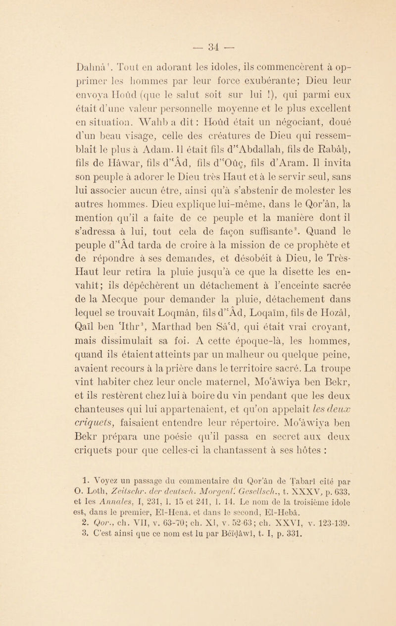 Dalmà1. Tout en adorant les idoles, ils commencèrent à op¬ primer les hommes par leur force exubérante; Dieu leur envoya Hoûd (que le salut soit sur lui !), qui parmi eux était d’une valeur personnelle moyenne et le plus excellent en situation. Walib a dit : Hoûd était un négociant, doué d’un beau visage, celle des créatures de Dieu qui ressem¬ blait le plus à Adam, il était fils d’cAbdallah, fils de Rabâh, fils de Iiâwar, fils d’cÂd, fils d’cOûc, fils d’Aram. Il invita son peuple à adorer le Dieu très Haut et à le servir seul, sans lui associer aucun être, ainsi qu’à s’abstenir de molester les autres hommes. Dieu explique lui-même, dans le Qor’ân, la mention qu’il a faite de ce peuple et la manière dont il s’adressa à lui, tout cela de façon suffisante2. Quand le A. peuple d’cAd tarda de croire à la mission de ce prophète et de répondre à ses demandes, et désobéit à Dieu, le Très- Haut leur retira la pluie jusqu’à ce que la disette les en¬ vahit; ils dépêchèrent un détachement à l’enceinte sacrée de la Mecque pour demander la pluie, détachement dans A lequel se trouvait Loqmân, filsd’cAd, Loqaïm, fils de Hozàl, Qaïl ben Tthr3, Marthad ben Sàcd, qui était vrai croyant, mais dissimulait sa foi. A cette époque-là, les hommes, quand ils étaient atteints par un malheur ou quelque peine, avaient recours à la prière dans le territoire sacré. La troupe vint habiter chez leur oncle maternel, Mo'âwiya ben Bekr, et ils restèrent chez lui à boire du vin pendant que les deux chanteuses qui lui appartenaient, et qu’on appelait les deux criquets, faisaient entendre leur répertoire. Mo'àwiya ben Bekr prépara une poésie qu’il passa en secret aux deux criquets pour que celles-ci la chantassent à ses hôtes : 1. Vo}mz un passage du commentaire du QoEân de Tabarî cité par O. Loth, Zcitschr. dcr dcutsch. MorgcnV. Gcscllsch., t. XXXV, p. 633, et les Annales, I, 231, 1. 15 et 241, 1. 14. Le nom de la troisième idole est, dans le premier, El-Henâ, et dans le second, El-Hebà. 2. Qor., ch. VII, v. 63-70; ch. XI, v. 52-63; ch. XXVI, v. 123-139. 3. C’est ainsi que ce nom est lu par Béüjâwî, t. I, p. 331.