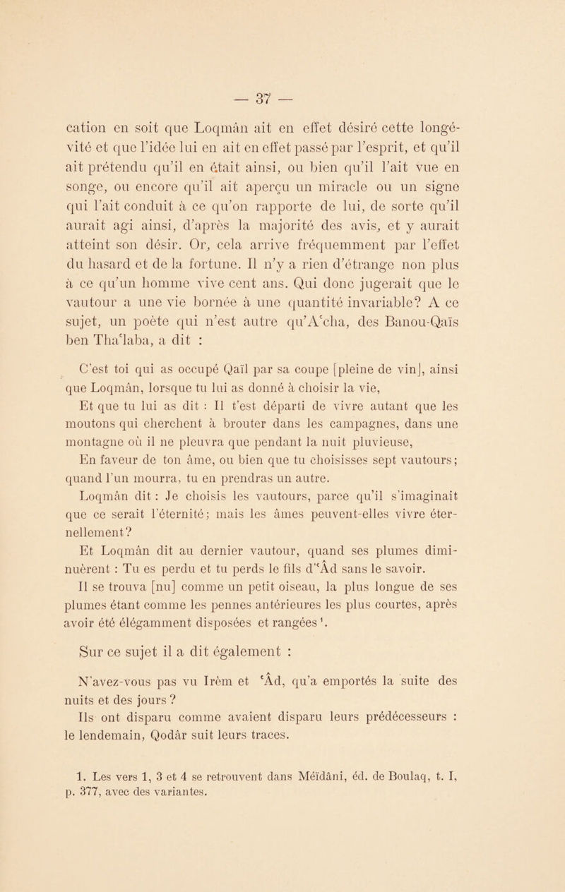 cation en soit que Loqmân ait en effet désiré cette longé¬ vité et que l’idée lui en ait en effet passé par l’esprit, et qu’il ait prétendu qu’il en était ainsi, ou bien qu’il l’ait vue en songe, ou encore qu’il ait aperçu un miracle ou un signe qui l’ait conduit à ce qu’on rapporte de lui, de sorte qu’il aurait agi ainsi, d’après la majorité des avis, et y aurait atteint son désir. Or, cela arrive fréquemment par l’effet du hasard et de la fortune. Il n’y a rien d’étrange non plus à ce qu’un homme vive cent ans. Qui donc jugerait que le vautour a une vie bornée à une quantité invariable? A ce sujet, un poète qui n’est autre qu’A'cha, des Banou-Qaïs ben Tha'laba, a dit : C’est toi qui as occupé Qaïl par sa coupe [pleine de vin], ainsi que Loqmân, lorsque tu lui as donné à choisir la vie, Et que tu lui as dit : Il t’est départi de vivre autant que les moutons qui cherchent à brouter dans les campagnes, dans une montagne où il ne pleuvra que pendant la nuit pluvieuse, En faveur de ton âme, ou bien que tu choisisses sept vautours; quand l’un mourra, tu en prendras un autre. Loqmân dit : Je choisis les vautours, parce qu’il s’imaginait que ce serait l’éternité; mais les âmes peuvent-elles vivre éter¬ nellement? Et Loqmân dit au dernier vautour, quand ses plumes dimi- A nuèrent : Tu es perdu et tu perds le fils d’cAd sans le savoir. Il se trouva [nu] comme un petit oiseau, la plus longue de ses plumes étant comme les pennes antérieures les plus courtes, après avoir été élégamment disposées et rangées1. Sur ce sujet il a dit également : A N’avez-vous pas vu Irèm et cAd, qu’a emportés la suite des nuits et des jours ? Ils ont disparu comme avaient disparu leurs prédécesseurs : le lendemain, Qodâr suit leurs traces. 1. Les vers 1, 3 et 4 se retrouvent dans Méïdâni, éd. de Boulaq, t. I, p. 377, avec des variantes.