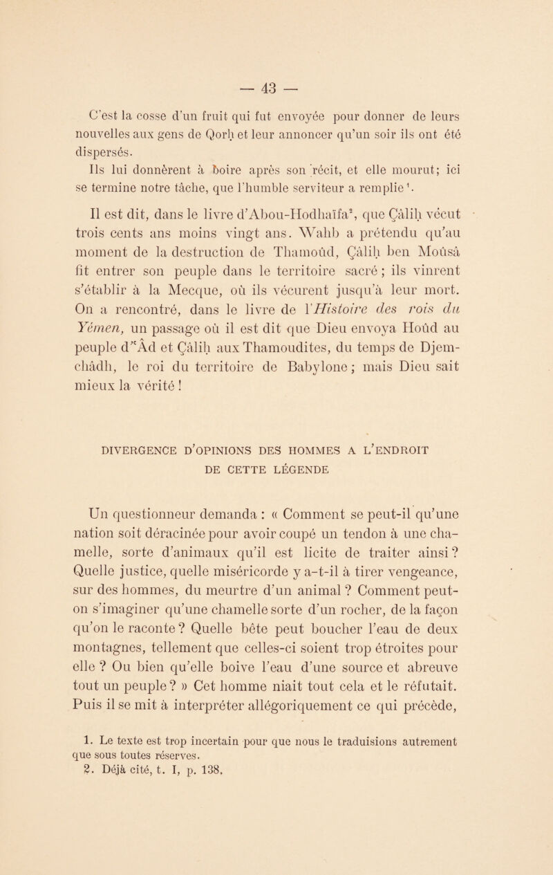 C'est la cosse d’un fruit qui fut envoyée pour donner de leurs nouvelles aux gens de Qorh et leur annoncer qu’un soir ils ont été dispersés. Ils lui donnèrent à boire après son récit, et elle mourut; ici se termine notre tâche, que l’humble serviteur a remplie1. Il est dit, dans le livre d'Abou-Hodhaïfa2, que Çâlili vécut trois cents ans moins vingt ans. Wall b a prétendu qu'au moment de la destruction de Thamoûd, Çâlili ben Moûsâ fit entrer son peuple dans le territoire sacré ; ils vinrent s'établir à la Mecque, où ils vécurent jusqu’à leur mort. On a rencontré, dans le livre de Y Histoire des rois du Yémen, un passage où il est dit que Dieu envoya Hoûd au peuple d; Ad et Çâlili aux Thamoudites, du temps de Djem- châdli, le roi du territoire de Babylone ; mais Dieu sait mieux la vérité ! DIVERGENCE D'OPINIONS DES HOMMES A L'ENDROIT DE CETTE LÉGENDE Un questionneur demanda : « Comment se peut-il qu'une nation soit déracinée pour avoir coupé un tendon à une cha¬ melle, sorte d'animaux qu'il est licite de traiter ainsi ? Quelle justice, quelle miséricorde y a-t-il à tirer vengeance, sur des hommes, du meurtre d'un animal ? Comment peut- on s'imaginer qu'une chamelle sorte d'un rocher, de la façon qu'on le raconte ? Quelle bête peut boucher l'eau de deux montagnes, tellement que celles-ci soient trop étroites pour elle ? Ou bien qu’elle boive l'eau d'une source et abreuve tout un peuple? » Cet homme niait tout cela et le réfutait. Puis il se mit à interpréter allégoriquement ce qui précède, 1. Le texte est trop incertain pour que nous le traduisions autrement que sous toutes réserves. 2. Déjà cité, t. I, p. 138»