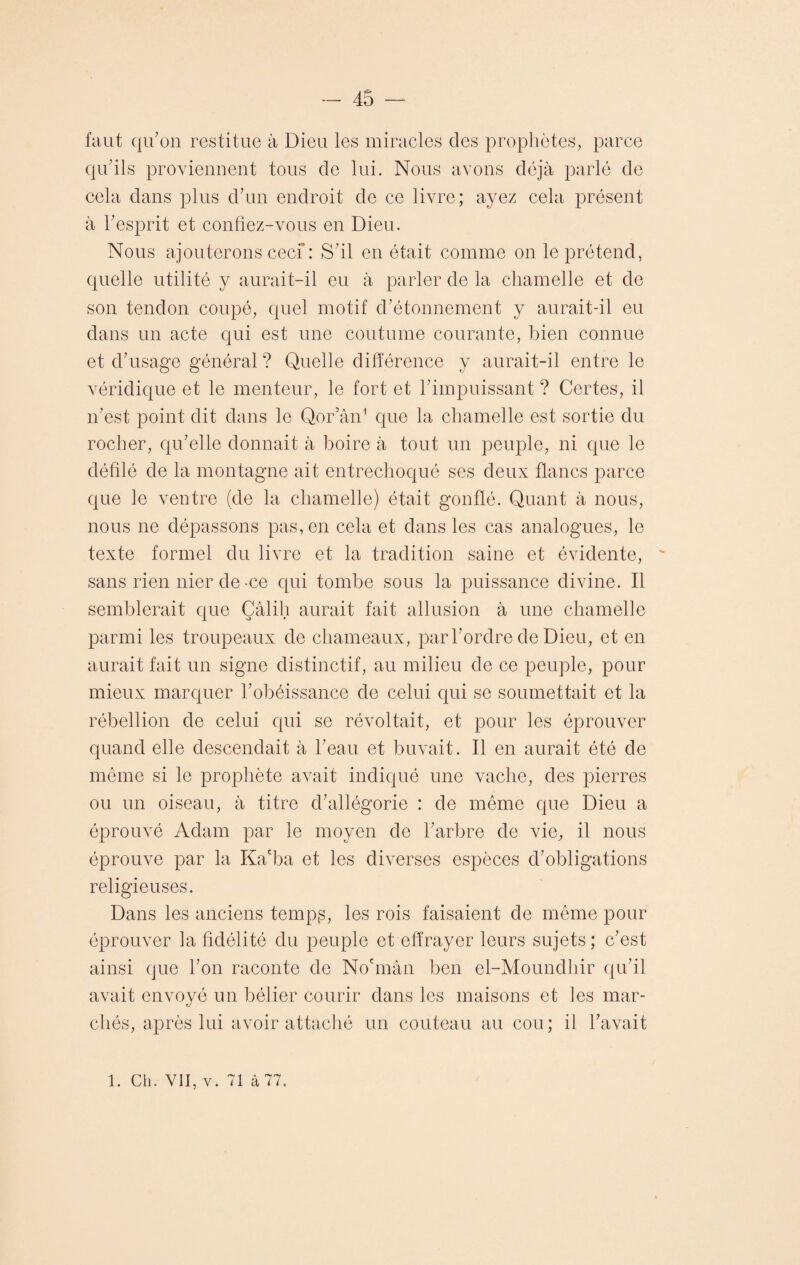 faut qu’on restitue à Dieu les miracles des prophètes, parce qu’ils proviennent tous cle lui. Nous avons déjà parlé de cela dans plus d’un endroit de ce livre; ayez cela présent à l’esprit et confiez-vous en Dieu. Nous ajouterons ceci*: S’il en était comme on le prétend, quelle utilité y aurait-il eu à parler de la chamelle et de son tendon coupé, quel motif d’étonnement y aurait-il eu dans un acte qui est une coutume courante, bien connue et d’usage général ? Quelle différence y aurait-il entre le véridique et le menteur, le fort et l’impuissant ? Certes, il n’est point dit dans le Qor’ân1 que la chamelle est sortie du rocher, qu’elle donnait à boire à tout un peuple, ni que le défilé de la montagne ait entrechoqué ses deux flancs parce que le ventre (de la chamelle) était gonflé. Quant à nous, nous ne dépassons pas, en cela et dans les cas analogues, le texte formel du livre et la tradition saine et évidente, sans rien nier de -ce qui tombe sous la puissance divine. Il semblerait que Çâlih aurait fait allusion à une chamelle parmi les troupeaux de chameaux, par l’ordre de Dieu, et en aurait fait un signe distinctif, au milieu de ce peuple, pour mieux marquer l’obéissance de celui qui se soumettait et la rébellion de celui qui se révoltait, et pour les éprouver quand elle descendait à l’eau et buvait. Il en aurait été de même si le prophète avait indiqué une vache, des pierres ou un oiseau, à titre d’allégorie : de même que Dieu a éprouvé Adam par le moyen de l’arbre de vie, il nous éprouve par la Kacba et les diverses espèces d’obligations religieuses. Dans les anciens temp^, les rois faisaient de même pour éprouver la fidélité du peuple et effrayer leurs sujets ; c’est ainsi que l’on raconte de No'mân ben el-Moundhir qu’il avait envoyé un bélier courir dans les maisons et les mar- cirés, après lui avoir attaché un couteau au cou; il l’avait 1. Ch. VII, v. 71 à 77.