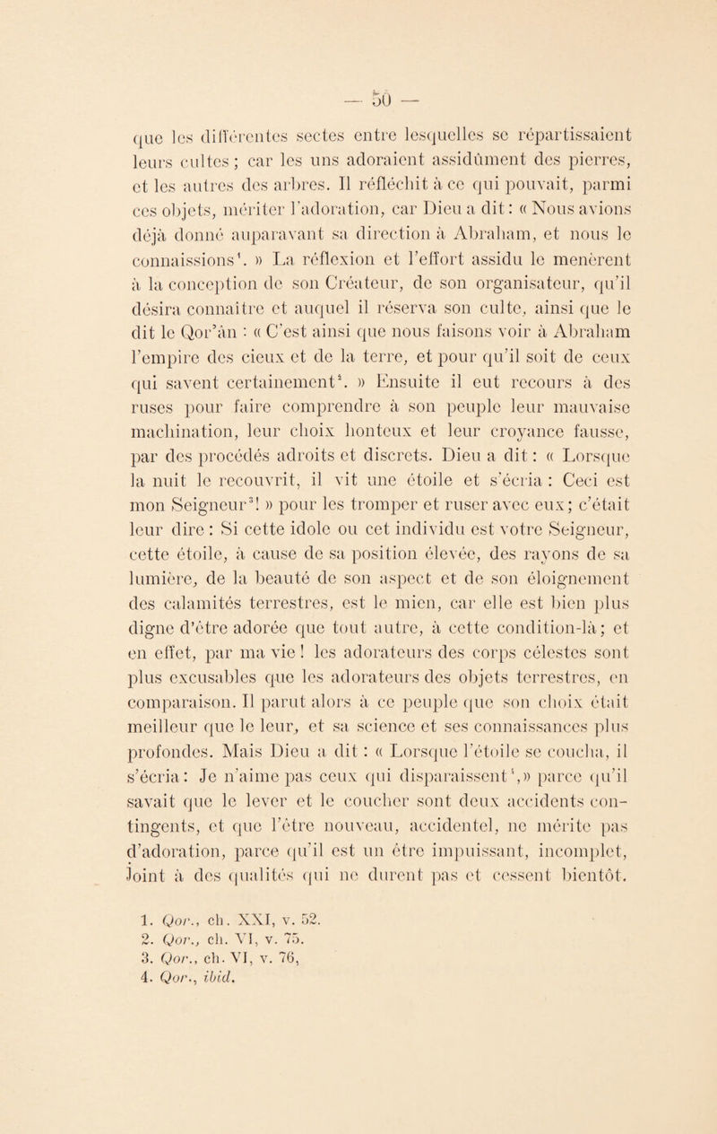 (jue les différentes sectes entre lesquelles se répartissaient leurs cultes; car les uns adoraient assidûment des pierres, et les autres des arbres. Il réfléchit à ce qui pouvait, parmi ces objets, mériter l’adoration, car Dieu a dit : « Nous avions déjà donné auparavant sa direction à Abraham, et nous le connaissions1. » La réflexion et l’effort assidu le menèrent à la conception de son Créateur, de son organisateur, qu’il désira connaître et auquel il réserva son culte, ainsi que le dit le Qor’ân ' « C’est ainsi que nous faisons voir à Abraham l’empire des cieux et de la terre, et pour qu’il soit de ceux qui savent certainement'2. » Ensuite il eut recours à des ruses pour faire comprendre à son peuple leur mauvaise machination, leur choix honteux et leur croyance fausse, par des procédés adroits et discrets. Dieu a dit : « Lorsque la nuit le recouvrit, il vit une étoile et s’écria : Ceci est mon Seigneur3 4! » pour les tromper et ruser avec eux; c’était leur dire : Si cette idole ou cet individu est votre Seigneur, cette étoile, à cause de sa position élevée, des rayons de sa lumière, de la beauté de son aspect et de son éloignement des calamités terrestres, est le mien, car elle est bien plus digne d’être adorée que tout autre, à cette condition-là; et en effet, par ma vie ! les adorateurs des corps célestes sont plus excusables que les adorateurs des objets terrestres, en comparaison. Il parut alors à ce peuple que son choix était meilleur que le leur, et sa science et ses connaissances plus profondes. Mais Dieu a dit : « Lorsque l’étoile se coucha, il s’écria: Je n’aime pas ceux qui disparaissent',)) parce qu’il savait que le lever et le coucher sont deux accidents con¬ tingents, et que l’être nouveau, accidentel, ne mérite pas d’adoration, parce qu’il est un être impuissant, incomplet, Joint à des qualités qui ne durent pas et cessent bientôt. 1. Qor., ch. XXI, v. 52. 2. Qor., ch. VI, v. 75. 3. Qor., ch. VI, v. 76, 4. Qo/\, ibid.