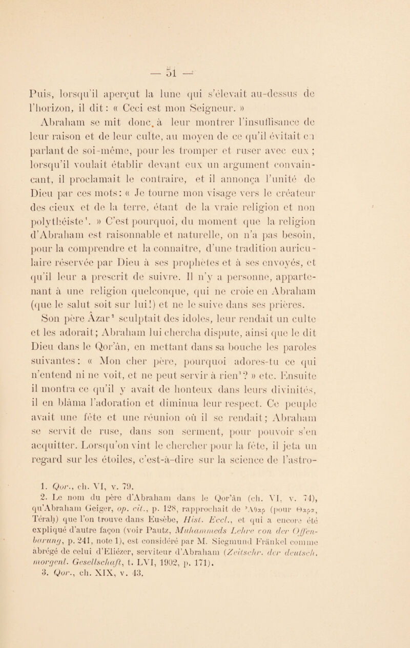 Puis, lorsqu’il aperçut la lune qui s'élevait au-dessus de l’horizon, il dit: « Ccei est mon Seigneur. )) Abraham se mit donc, à leur montrer l’insulhsancc de leur raison et de leur culte, au moyen de ce qu’il évitait e:i parlant de soi-même, pour les tromper et ruser avec eux ; lorsqu’il voulait établir devant eux un argument convain¬ cant, il proclamait le contraire, et il annonça l’unité de Dieu par ces mots: « Je tourne mon visage vers le créateur des deux et de la terre, étant de la vraie religion et non polythéiste1. » C’est pourquoi, du moment que la religion d’Abraham est raisonnable et naturelle, on n’a pas besoin, pour la comprendre et la connaître, d’une tradition auricu¬ laire réservée par Dieu à ses prophètes et à ses envoyés, et qu’il leur a prescrit de suivre. Il n’y a personne, apparte¬ nant à une religion quelconque, qui ne croie en Abraham (que le salut soit sur lui!) et ne le suive dans ses prières. A Son père Azar2 3 sculptait des idoles, leur rendait un culte et les adorait; Abraham lui chercha dispute, ainsi que le dit Dieu dans le Qor’ân, en mettant dans sa bouche les paroles suivantes: « Mon cher père, pourquoi adores-tu ce qui n’entend ni ne voit, et ne peut servir à rien1? » etc. Ensuite il montra ce qu’il y avait de honteux dans leurs divinités, il en blâma l’adoration et diminua leur respect. Ce peuple avait une fête et une réunion où il se rendait; Abraham se servit de ruse, dans son serment, pour pouvoir s’en acquitter. Lorsqu’on vint le chercher pour la fête, il jeta un regard sur les étoiles, c’est-à-dire sur la science de l’astro- 1. Qor., ch. VI, v. 79. 2. Le nom du père d’Abraham dans le Qor’ân (ch. VI, v. 74), qu’Abraham Geiger, op. cit., p. 128, rapprochait de ’AOocp (pour 0apa, Térali) que l’on trouve dans Eusèbe, H lut. Eccl., et qui a encore été expliqué d’autre façon (voir Pautz, Mnhamincds Lc/ur ton der Ojfen- borung, p. 241, note 1), est considéré par M. Siegmund Frankel comme abrégé de celui d’Eliézer, serviteur d’Abraham (Zeitschr. dtcv deutsch. morgenl. Gcsellschaft, t. LVI, 1902, p. 171).