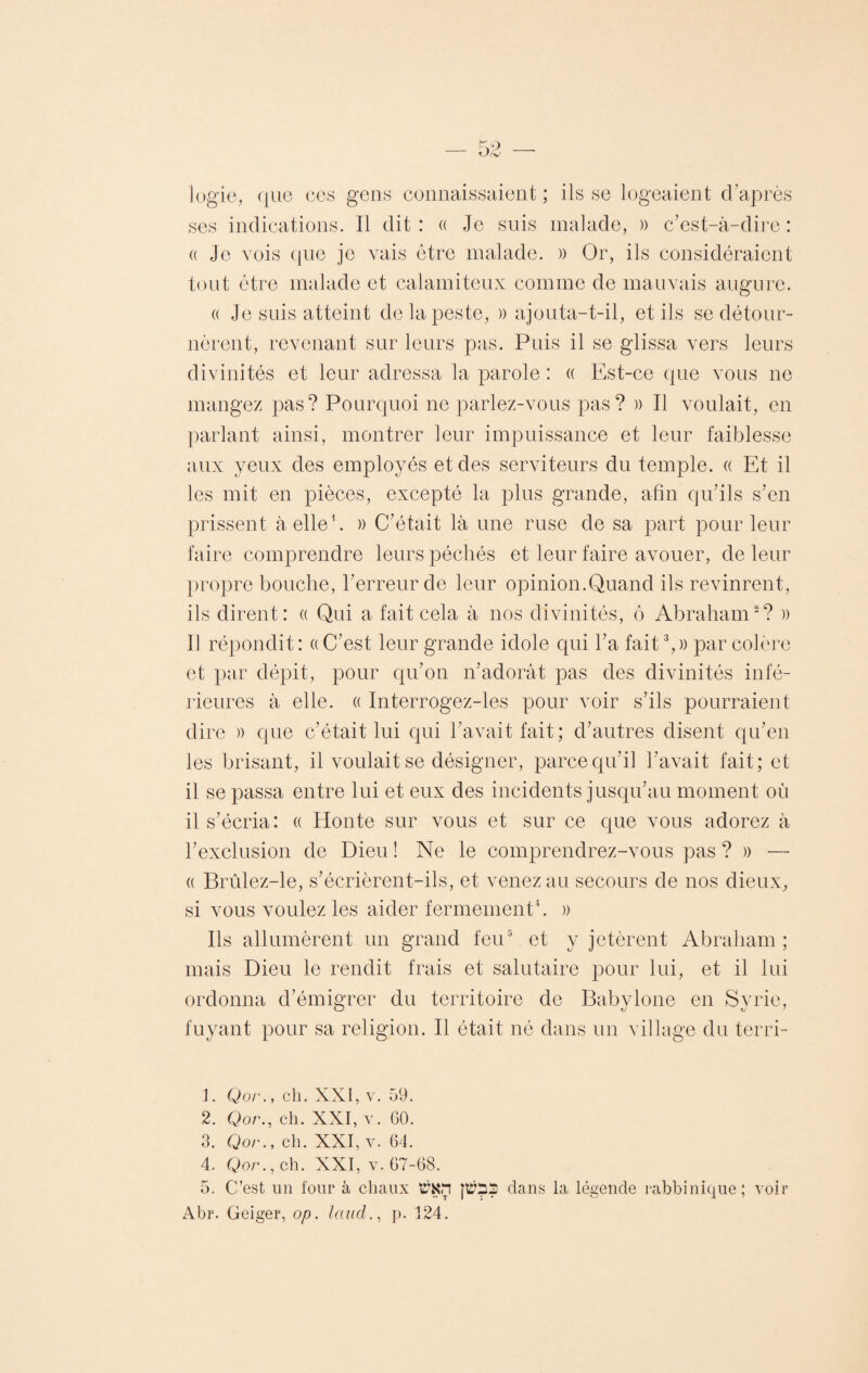 iogie, que ces gens connaissaient ; ils se logeaient d’après ses indications. Il dit : « Je suis malade, » c’est-à-dire : « Je vois que je vais être malade. » Or, ils considéraient tout être malade et calamiteux comme de mauvais augure. (( Je suis atteint de la peste, » ajouta-t-il, et ils se détour¬ nèrent, revenant sur leurs pas. Puis il se glissa vers leurs divinités et leur adressa la parole : « Est-ce que vous ne mangez pas? Pourquoi ne parlez-vous pas? » Il voulait, en parlant ainsi, montrer leur impuissance et leur faiblesse aux yeux des employés et des serviteurs du temple. « Et il les mit en pièces, excepté la plus grande, afin qu’ils s’en prissent à elle1. » C’était là une ruse de sa part pour leur faire comprendre leurs péchés et leur faire avouer, de leur propre bouche, l’erreur de leur opinion.Quand ils revinrent, ils dirent: « Qui a fait cela à nos divinités, ô Abraham2? » Il répondit : « C’est leur grande idole qui l’a fait3,» par colère et par dépit, pour qu’on n’adorât pas des divinités infé¬ rieures à elle. « Interrogez-les pour voir s’ils pourraient dire » que c’était lui qui l’avait fait; d’autres disent qu’en les brisant, il voulait se désigner, parce qu’il l’avait fait; et il se passa entre lui et eux des incidents jusqu’au moment où il s’écria: « Honte sur vous et sur ce que vous adorez à l’exclusion de Dieu ! Ne le comprendrez-vous pas ? » — (( Brûlez-le, s’écrièrent-ils, et venez au secours de nos dieux, si vous voulez les aider fermement4. » Ils allumèrent un grand feu5 et y jetèrent Abraham; mais Dieu le rendit frais et salutaire pour lui, et il lui ordonna d’émigrer du territoire de Babylone en Syrie, fuyant pour sa religion. Il était né dans un village du terri- 1. Qor., ch. XXI, v. 59. 2. Qor., ch. XXI, v. 60. 3. Qor., ch. XXI, v. 64. 4. Qor., ch. XXI, v. 67-68. 5. C’est un four à chaux t’KH }t£h3 dans la légende rabbinique; voir Abr. Geiger, op. laud., p. 124.