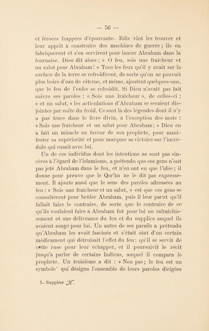 et féroces frappées d’épouvante. Iblîs vint les trouver et leur apprit à construire des machines de guerre ; ils en fabriquèrent et s’en servirent pour lancer Abraham dans la fournaise. Dieu dit alors : « O feu, sois une fraîcheur et un salut pour Abraham ! » Tous les feux qu’il y avait sur la surface de la terre se refroidirent, de sorte qu’on ne pouvait plus boire d’eau de citerne, et même, ajoutent quelques-uns, que le feu de l’enfer se refroidit. Si Dieu n’avait pas fait suivre ses paroles : « Sois une fraîcheur », de celles-ci : « et un salut, » les articulations d’Abraham se seraient dis¬ jointes par suite du froid. Ce sont là des légendes dont il n’y a pas trace dans le livre divin, à l’exception des mots : (( Sois une fraîcheur et un salut pour Abraham ; » Dieu en a fait un miracle en faveur de son prophète., pour mani¬ fester sa supériorité et pour marquer sa victoire sur l’incré¬ dule qui rusait avec lui. Un de ces individus dont les intentions ne sont pas sin¬ cères à l’égard de l’islamisme, a prétendu que ces gens n’ont pas jeté Abraham dans le feu, et n’en ont eu que l’idée ; il donne pour preuve que le Qor’ân ne le dit pas expressé¬ ment. Il ajoute aussi que le sens des paroles adressées au feu : « Sois une fraîcheur et un salut, » est que ces gens se consultèrent pour brûler Abraham, puis il leur parut qu’il fallait faire le contraire, de sorte que le contraire de ce qu’ils voulaient faire à Abraham fut pour lui un rafraîchis¬ sement et une délivrance du feu et du supplice auquel ils avaient songé pour lui. Un autre de ses pareils a prétendu qu’Abraham les avait fascinés et s’était oint d’un certain médicament qui détruisait l’effet du feu ; qu’il se servit de cette ruse pour leur échapper, et il poursuivit le récit jusqu’à parler de certains Indiens, auquel il compara le prophète. Un troisième a dit : a Non pas; le feu est un symbole1 qui désigne l’ensemble de leurs paroles dirigées 1. Suppléer