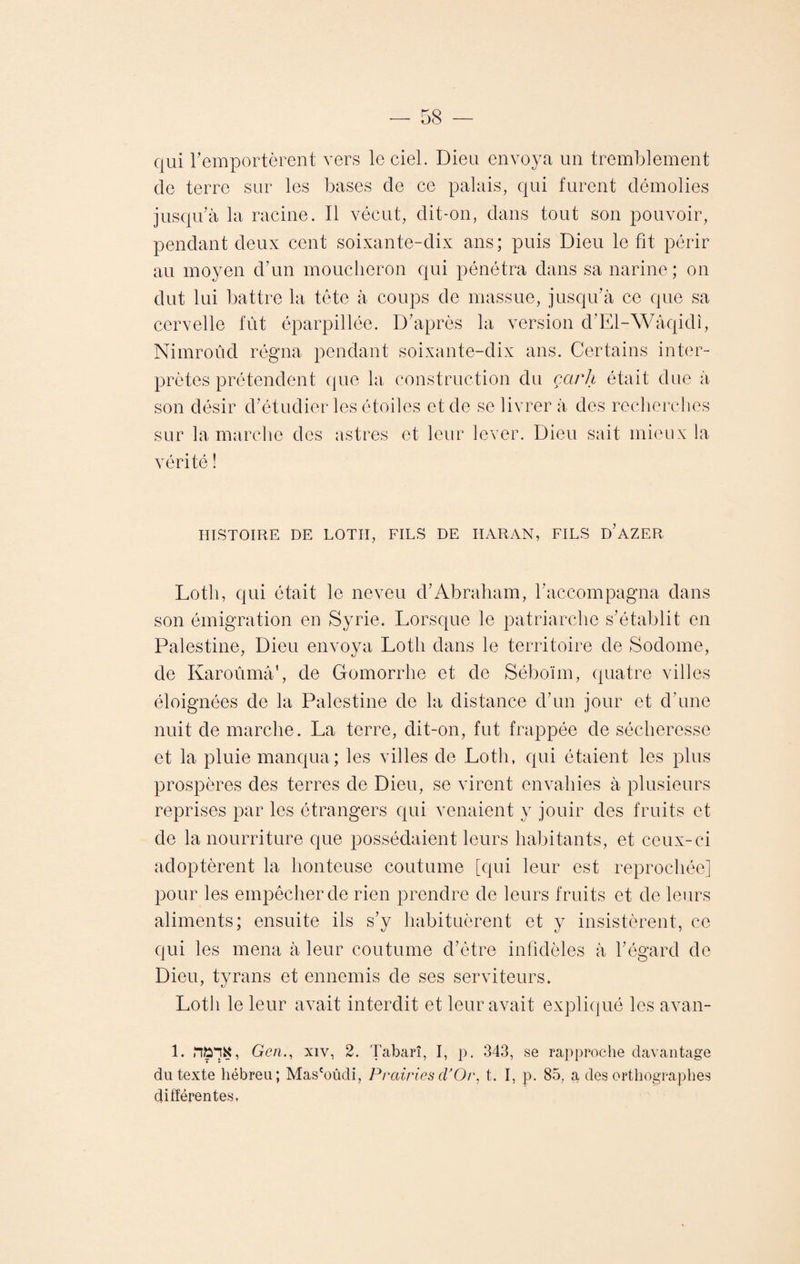 qui remportèrent vers le ciel. Dieu envoya un tremblement cle terre sur les bases cle ce palais, qui furent démolies jusqu’à la racine. Il vécut, dit-on, dans tout son pouvoir, pendant deux cent soixante-dix ans ; puis Dieu le fit périr au moyen d’un moucheron qui pénétra dans sa narine; on dut lui battre la tête à coups de massue, jusqu’à ce que sa cervelle fût éparpillée. D’après la version d’El-Wâqidi, Nimroûd régna pendant soixante-dix ans. Certains inter¬ prètes prétendent que la construction du çarh était due à son désir d’étudier les étoiles et de se livrer à des recherches sur la marche des astres et leur lever. Dieu sait mieux la vérité ! HISTOIRE DE LOTII, FILS DE HARAN, FILS D’AZER Lotli, qui était le neveu d’Abraham, l’accompagna dans son émigration en Syrie. Lorsque le patriarche s’établit en Palestine, Dieu envoya Lotli dans le territoire de Sodome, de Karoûmâ1, de Gomorrhe et de Séboïm, quatre villes éloignées de la Palestine de la distance d’un jour et d’une nuit de marche. La terre, dit-on, fut frappée de sécheresse et la pluie manqua; les villes de Loth, qui étaient les plus prospères des terres de Dieu, se virent envahies à plusieurs reprises par les étrangers qui venaient y jouir des fruits et de la nourriture que possédaient leurs habitants, et ceux-ci adoptèrent la honteuse coutume [qui leur est reprochée] pour les empêcher de rien prendre de leurs fruits et de leurs aliments; ensuite ils s’y habituèrent et y insistèrent, ce qui les mena à leur coutume d’être infidèles à l’égard de Dieu, tyrans et ennemis de ses serviteurs. Loth le leur avait interdit et leur avait expliqué les avan- 1. WlK, Gen.y xiv, 2. Tabarî, I, p. 343, se rapproche davantage du texte hébreu; Mas'oûdi, Prairies d'Or, t. I, p. 85, a des orthographes différentes,