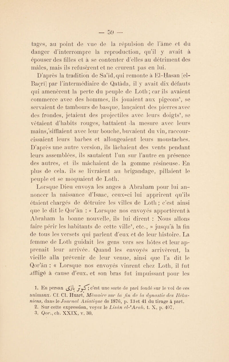 tages, au point de vue de la répulsion de l'aine et du danger d’interrompre la reproduction, qu’il y avait à épouser des filles et à se contenter d’elles au détriment des mâles, mais ils refusèrent et ne crurent pas en lui. D’après la tradition de Sacid,qui remonte à El-Hasan [el- Baçrî] par l’intermédiaire de Qatâda, il y avait dix défauts qui amenèrent la perte du peuple de Loth ; car ils avaient commerce avec des hommes, ils jouaient aux pigeons1, se servaient de tambours de basque, lançaient des pierres avec des frondes, jetaient des projectiles avec leurs doigts2, se vêtaient d’habits rouges, battaient >la mesure avec leurs mains /sifflaient avec leur bouche, buvaient du vin, raccour¬ cissaient leurs barbes et allongeaient leurs moustaches. D’après une autre version, ils lâchaient des vents pendant leurs assemblées, ils sautaient l’un sur l’autre en présence des autres, et ils mâchaient de la gomme résineuse. En plus de cela, ils se livraient au brigandage, pillaient le peuple et se moquaient de Loth. Lorsque Dieu envoya les anges à Abraham pour lui an¬ noncer la naissance d’Isaac, ceux-ci lui apprirent qu’ils étaient chargés de détruire les villes de Loth ; c’est ainsi que le dit le Qor’ân : « Lorsque nos envoyés apportèrent à Abraham la bonne nouvelle, ils lui dirent : Nous allons faire périr les habitants de cette ville3, etc., » jusqu’à la fin de tous les versets qui parlent d’eux et de leur histoire. La femme de Loth guidait les gens vers ses hôtes et leur ap¬ prenait leur arrivée. Quand les envoyés arrivèrent, la vieille alla prévenir de leur venue, ainsi que l’a dit le Qor’ân : a Lorsque nos envoyés vinrent chez Loth, il fut affligé à cause d’eux, et son bras fut impuissant pour les 1. En persan j c’est une sorte de pari fondé sur le vol de ces animaux. Cf. Cl. Huart, Mémoire sur la fin de la dynastie des Ilèha- niens, dans le Journal Asiatique de 1876, p. 13 et 41 du tirage à part. 2. Sur cette expression, voyez le Lisdn el-'Arab, t. X, p. 407,