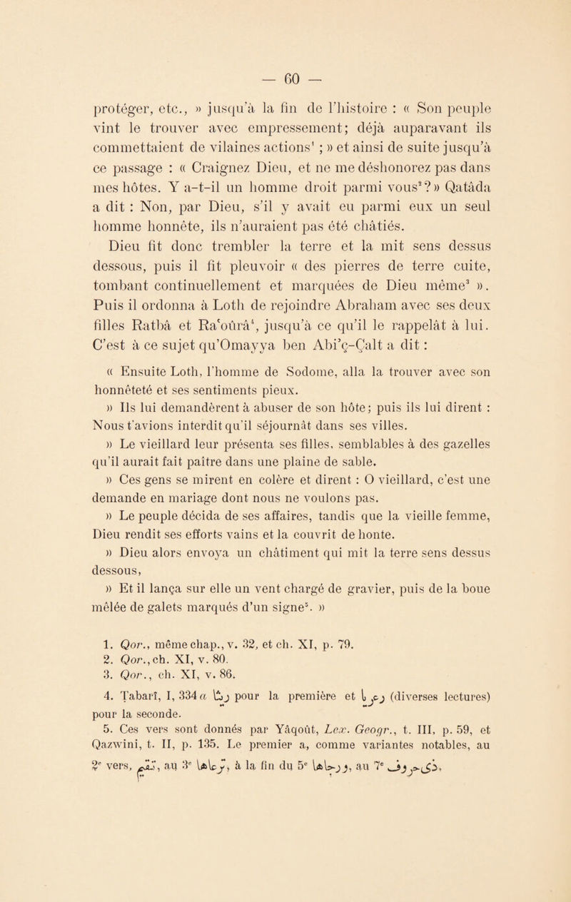 protéger, etc., » jusqu’à la fin de l’histoire : « Son peuple vint le trouver avec empressement; déjà auparavant ils commettaient de vilaines actions1 ; » et ainsi de suite jusqu’à ce passage : « Craignez Dieu, et ne me déshonorez pas dans mes hôtes. Y a-t-il un homme droit parmi vous2?» Qatâda a dit : Non, par Dieu, s’il y avait eu parmi eux un seul homme honnête, ils n’auraient pas été châtiés. Dieu fit donc trembler la terre et la mit sens dessus dessous, puis il fit pleuvoir « des pierres de terre cuite, tombant continuellement et marquées de Dieu même3 ». Puis il ordonna à Lotli de rejoindre Abraham avec ses deux filles Ratbâ et Ra'oûrâ4, jusqu’à ce qu’il le rappelât à lui. C’est à ce sujet qu’Omayya ben Abi’ç-Çalt a dit : « Ensuite Loth, l'homme de Soclome, alla la trouver avec son honnêteté et ses sentiments pieux. » Ils lui demandèrent à abuser de son hôte; puis ils lui dirent : Nous t’avions interdit qu'il séjournât dans ses villes. » Le vieillard leur présenta ses filles, semblables à des gazelles qu’il aurait fait paître dans une plaine de sable. » Ces gens se mirent en colère et dirent : O vieillard, c’est une demande en mariage dont nous ne voulons pas. » Le peuple décida de ses affaires, tandis que la vieille femme, Dieu rendit ses efforts vains et la couvrit de honte. » Dieu alors envoya un châtiment qui mit la terre sens dessus dessous, » Et il lança sur elle un vent chargé de gravier, puis de la boue mêlée de galets marqués d’un signe5. » 1. Qor., même chap., v. 32, et ch. XI, p. 79. 2. Qor., ch. XI, v. 80. 3. Qor., ch. XI, v. 86. 4. Tabarî, I, 334 a pour la première et (diverses lectures) pour la seconde. 5. Ces vers sont donnés par Yâqoût, Leæ. Geogr., t. III, p. 59, et Qazwini, t. II, p. 135. Le premier a, comme variantes notables, au 2e vers, ALT, au 3e Ulpy, à la fin du 5e UW-jj, au 7e