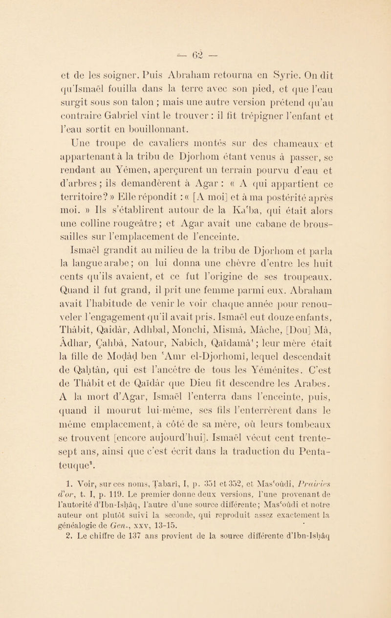 et de les soigner. Puis Abraham retourna en Syrie. On dit qu’Ismaël fouilla dans la terre avec son pied, et que l’eau surgit sous son talon ; mais une autre version prétend qu’au contraire Gabriel vint le trouver : il fit trépigner l’enfant et l’eau sortit en bouillonnant. Une troupe de cavaliers montés sur des chameaux et appartenant à la tribu de Djorhom étant venus à passer, se rendant au Yémen, aperçurent un terrain pourvu d’eau et d’arbi ’es ; ils demandèrent à Agar : « A qui appartient ce territoire? » Elle répondit : « [A moi] et à ma postérité après moi. » Ils s’établirent autour de la Ka'ba, qui était alors une colline rougeâtre ; et Agar avait une cabane de brous¬ sailles sur l’emplacement de l’enceinte. Ismaël grandit au milieu de la tribu de Djorhom et parla la langue arabe; on lui donna une chèvre d’entre les huit cents qu’ils avaient, et ce fut l’origine de ses troupeaux. Quand il fut grand, il prit une femme parmi eux. Abraham avait l’habitude de venir le voir chaque année pour renou¬ veler l'engagement qu’il avait pris. Ismaël eut douze enfants, Thâbit, Qaidâr, Adhbal, Monchi, Mismâ, Mâche, [Dou] Mâ, A Adliar, Çalibâ, Natour, Nabicli, Qaïdamâ1 ; leur mère était la fille de Modâd ben cAmr el-Djorhomî, lequel descendait de Qahtân, qui est l’ancêtre de tous les Yéménites. C’est de Thâbit et de Qaïdâr que Dieu fit descendre les Arabes. A la mort d’Agar, Ismaël l’enterra dans l’enceinte, puis, quand il mourut lui-même, ses fils l’enterrèrent dans le même emplacement, à côté de sa mère, où leurs tombeaux se trouvent [encore aujourd’hui]. Ismaël vécut cent trente- sept ans, ainsi que c’est écrit dans la traduction du Penta- tcuque2. 1. Voir, sur ces noms, Tabarî, I, p. 351 et 352, et Mas'oûdi, Prairies d'or, t. I, p. 119. Le premier donne deux versions, l’une provenant de l’autorité d’Ibn-Isliâq, l’autre d’une source différente ; Mas'oûdi et notre auteur ont plutôt suivi la seconde, qui reproduit assez exactement la généalogie de Gcn., xxv, 13-15.