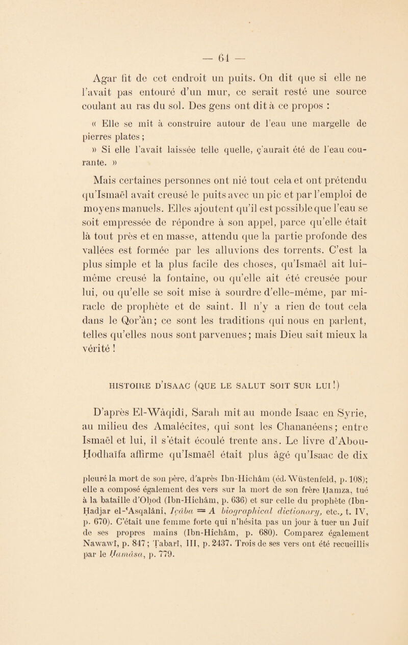 Agar fit do cet endroit un puits. On dit que si elle ne bavait pas entouré d’un mur, ce serait resté une source coulant au ras du sol. Des gens ont dit à ce propos : (( Elle se mit à construire autour de l’eau une margelle de pierres plates ; » Si elle l’avait laissée telle quelle, ç’aurait été de l'eau cou¬ rante. » Mais certaines personnes ont nié tout cela et ont prétendu qu’Ismaël avait creusé le puits avec un pic et par l’emploi de moyens manuels. Elles ajoutent qu’il est possible que l’eau se soit empressée de répondre à son appel, parce qu’elle était là tout près et en masse, attendu que la partie profonde des vallées est formée par les alluvions des torrents. C’est la plus simple et la plus facile des choses, qu’Ismaël ait lui- même creusé la fontaine, ou qu’elle ait été creusée pour lui, ou qu’elle se soit mise à sourdre d’elle-méme, par mi¬ racle de prophète et de saint. Il n’y a rien de tout cela dans le Qor’ân; ce sont les traditions qui nous en parlent, telles qu’elles nous sont parvenues; mais Dieu sait mieux la vérité ! HISTOIRE D’iSAAC (QUE LE SALUT SOIT SUR LUI !) D’après El-Wâqidî, Sarah mit au monde Isaac en Syrie, au milieu des Amalécites, qui sont les Chananéens; entre Ismaël et lui, il s était écoulé trente ans. Le livre d’Abou- Hodhaïfa affirme qu’Ismaël était plus âgé qu’Isaac de dix pleuré la mort de son père, d'après Ibn-Hichâm (éd. Wüstenfeld, p. 108); elle a composé également des vers sur la mort de son frère Hamza, tué à la bataille d'Oliod (Ibn-Hichâm, p. 636) et sur celle du prophète (Ibn- Hadjar el-'Asqalâni, Içâba — A biographie al dictionanj, etc., t. IV, p. 670). C était une femme forte qui n’hésita pas un jour à tuer un Juif de ses propres mains (Ibn-Hichâm, p. 680). Comparez également Nawawî, p. 847 ; Tabarî, III, p. 2437. Trois de ses vers ont été recueillis par le Hamâsa, p. 779.