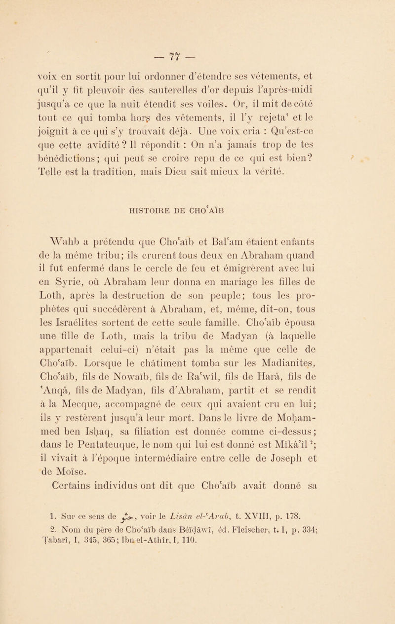 voix en sortit pour lui ordonner d’étendre ses vêtements, et qu’il y lit pleuvoir des sauterelles d’or depuis l’après-midi jusqu’à ce que la nuit étendît ses voiles. Or, il mit de côté tout ce qui tomba liorg des vêtements, il l’y rejeta1 et le joignit à ce qui s’y trouvait déjà. Une voix cria : Qu’est-ce que cette avidité ? 11 répondit : On n’a jamais trop de tes bénédictions; qui peut se croire repu de ce qui est bien? Telle est la tradition, mais Dieu sait mieux la vérité. HISTOIRE DE CHO'AÏB Wahb a prétendu que Cho'alb et Bal'am étaient enfants de la même tribu; ils crurent tous deux en Abraham quand il fut enfermé dans le cercle de feu et émigrèrent avec lui en Syrie, où Abraham leur donna en mariage les filles de Loth, après la destruction de son peuple; tous les pro¬ phètes qui succédèrent à Abraham, et, même, dit-on, tous les Israélites sortent de cette seule famille. Cho'alb épousa une fille de Loth, mais la tribu de Madyan (à laquelle appartenait celui-ci) n’était pas la même que celle de Cho'alb. Lorsque le châtiment tomba sur les Madianites, Cho'aïb, fils de Nowaïb, fils de Ra'wîl, fils de Harâ, fils de cAnqâ, fils de Madyan, fils d’Abraham, partit et se rendit à la Mecque, accompagné de ceux qui avaient cru en lui; ils y restèrent jusqu’à leur mort. Dans le livre de Moham¬ med ben Ishaq, sa filiation est donnée comme ci-dessus; dans le Pentateuque, le nom qui lui est donné est Mîkâ’il2; il vivait à l’époque intermédiaire entre celle de Joseph et de Moïse. Certains individus ont dit que Cho'alb avait donné sa 1. Sur ce sens de voir le Lisân el-cArccb, t. XVIII, p. 178. 2. Nom du père de Cho'aïb dans Béïdâwî, éd. Fleischer, 1.1, p. 334; Tabarî, I, 345, 365; Ibn el-Athîr, I, 110.