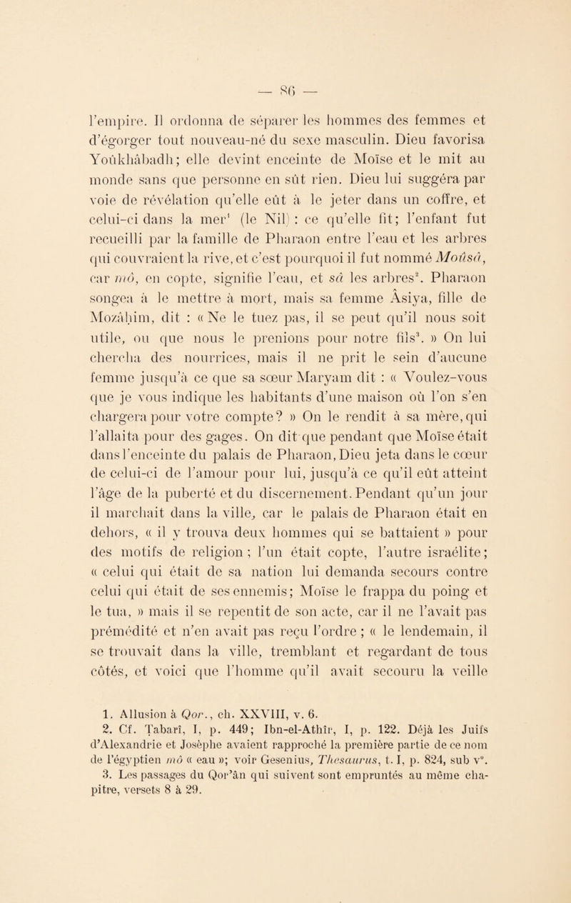 d’égorger tout nouveau-né du sexe masculin. Dieu favorisa Yoûkhâbadh; elle devint enceinte de Moïse et le mit au monde sans que personne en sût rien. Dieu lui suggéra par voie de révélation qu’elle eût à le jeter dans un coffre, et celui-ci dans la mer1 (le Nil): ce qu’elle lit; l’enfant fut recueilli par la famille de Pharaon entre l’eau et les arbres qui couvraient la rive, et c’est pourquoi il fut nommé Moûsâ, car mô, en copte, signifie l’eau, et set les arbres2. Pharaon songea à le mettre à mort, mais sa femme Âsiya, fille de Mozâhim, dit : ((Ne le tuez pas, il se peut qu’il nous soit utile, ou que nous le prenions pour notre fils3. » On lui chercha des nourrices, mais il ne prit le sein d’aucune femme jusqu’à ce que sa sœur Maryam dit : a Voulez-vous que je vous indique les habitants d’une maison où l’on s’en chargera pour votre compte? » On le rendit à sa mère, qui l’allaita pour des gages. On dit que pendant que Moïse était dans l’enceinte du palais de Pharaon, Dieu jeta dans le cœur de celui-ci de l’amour pour lui, jusqu’à ce qu’il eût atteint l’âge delà puberté et du discernement. Pendant qu’un jour il marchait dans la ville, car le palais de Pharaon était en dehors, « il y trouva deux hommes qui se battaient » pour des motifs de religion; l’un était copte, l’autre israélite; « celui qui était de sa nation lui demanda secours contre celui qui était de ses ennemis; Moïse le frappa du poing et le tua, » mais il se repentit de son acte, car il ne l’avait pas prémédité et n’en avait pas reçu l’ordre ; « le lendemain, il se trouvait dans la ville, tremblant et regardant de tous côtés, et voici que l’homme qu’il avait secouru la veille 1. Allusion à Qor., ch. XXVIII, v. 6. 2. Cf. Tabarî, I, p. 449; Ibn-el-Athîr, I, p. 122. Déjà les Juifs d’Alexandrie et Josèphe avaient rapproché la première partie de ce nom de l’égyptien mô « eau »; voir Gesenius, Thésaurus, 1.1, p. 824, sub v°. 3. Les passages du Qor’ân qui suivent sont empruntés au même cha¬ pitre, versets 8 à 29.