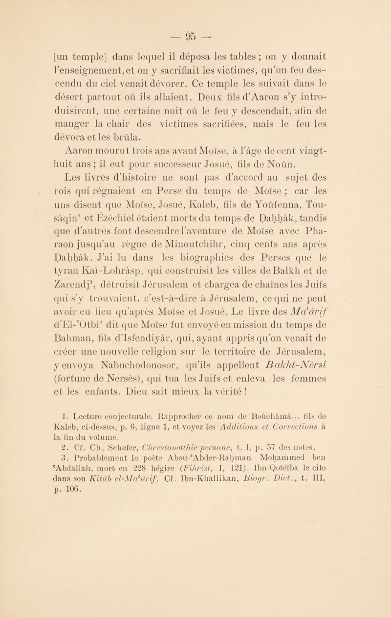 renseignement, et on y sacrifiait les victimes, qu’un feu des¬ cendu du ciel venait dévorer. Ce temple les suivait dans le désert partout où ils allaient. Deux fils d’Aaron s’y intro¬ duisirent, une certaine nuit où le feu y descendait, afin de manger la chair des victimes sacrifiées, mais le feu les dévora et les brûla. Aaron mourut trois ans avant Moïse, à l’âge de cent vingt- huit ans ; il eut pour successeur Josué, fils de Noûn. Les livres d’histoire ne sont pas d’accord au sujet des rois qui régnaient en Perse du temps de Moïse ; car les uns disent que Moïse, Josué, Kaleb, fils de Yoûfenna, Tou- sâqin1 et Ézéchiel étaient morts du temps de Dahhâk, tandis que d’autres font descendre l’aventure de Moïse avec Pha¬ raon jusqu’au règne de Minoutchihr, cinq cents ans après Dahhâk. J’ai lu dans les biographies des Perses que le tyran Kaï-Lohràsp, qui construisit les villes deBalkh et de Zarendj2 3, détruisit Jérusalem et chargea de chaînes les Juifs qui s’y trouvaient, c’est-à-dire à Jérusalem, ce qui ne peut avoir eu lieu qu’après Moïse et Josué. Le livre des Motârif d’El-'OtbP dit que Moïse fut envoyé en mission du temps de Bahman, fils d’Isfendiyâr, qui, ayant appris qu’on venait de créer une nouvelle religion sur le territoire de Jérusalem, y envoya Nabuchodonosor, qu’ils appellent Bakht-Nèrsi (fortune de Nersès), qui tua les Juifs et enleva les femmes et les enfants. Dieu sait mieux la vérité ! 1. Lecture conjecturale. Rapprocher ce nom de Boûchâmâ... fils 'de Kaleb, ci-dessus, p. 6, ligne 1, et voyez les Additions et Corrections à la fin du volume. 2. Cf. Ch, Schefer, Chrestomathic persane, t. I, p. 57 des notes. 3. Probablement le poète Abou-cAbder-Rahman Mohammed ben 'Abdallah, mort en 228 hégire (Fihrist, I, 121). Ibn-Qotéïba le cite dans son Kitâb cl-Mcddrif. Cf. Ibn-Khallikan, Biogr. Dict., t. III, p. 106.