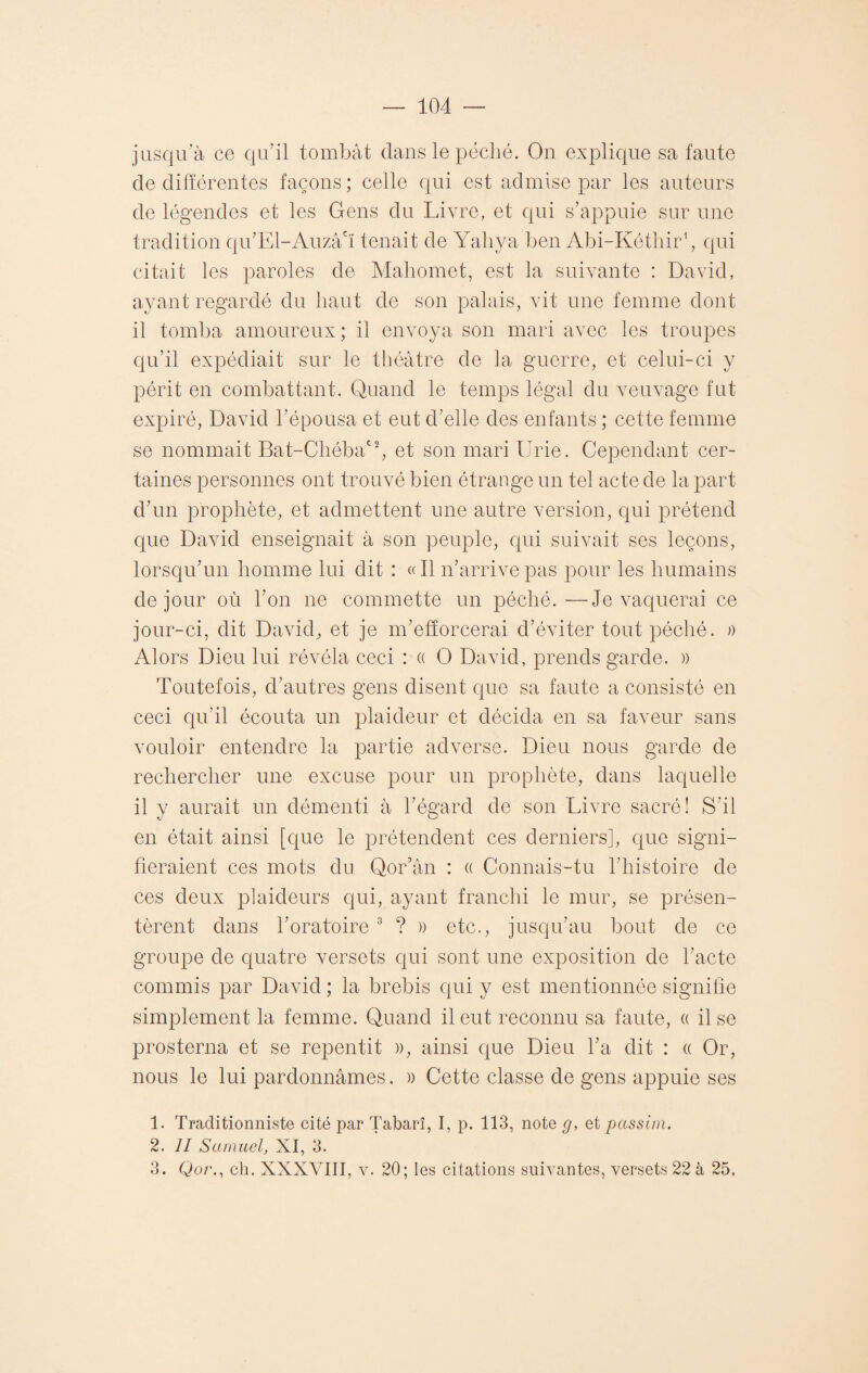 jusqu’à ce qu’il tombât dans le péché. On explique sa faute de différentes façons ; celle qui est admise par les auteurs de légendes et les Gens du Livre, et qui s’appuie sur une tradition qu’El-Auzâ'ï tenait de Yaliya ben Abi-Kéthir1 2, qui citait les paroles de Mahomet, est la suivante : David, ayant regardé du haut de son palais, vit une femme dont il tomba amoureux; il envoya son mari avec les troupes qu’il expédiait sur le théâtre de la guerre, et celui-ci y périt en combattant. Quand le temps légal du veuvage fut expiré, David l'épousa et eut d’elle des enfants ; cette femme se nommait Bat-ChébaC2, et son mari Urie. Cependant cer¬ taines personnes ont trouvé bien étrange un tel acte de la part d’un prophète, et admettent une autre version, qui prétend que David enseignait à son peuple, qui suivait ses leçons, lorsqu’un homme lui dit : «Il n’arrive pas pour les humains de jour où l’on ne commette un péché.—Je vaquerai ce jour-ci, dit David, et je m’efforcerai d’éviter tout péché. » Alors Dieu lui révéla ceci : a O David, prends garde. )) Toutefois, d’autres gens disent que sa faute a consisté en ceci qu’il écouta un plaideur et décida en sa faveur sans vouloir entendre la partie adverse. Dieu nous garde de rechercher une excuse pour un prophète, dans laquelle il y aurait un démenti à l’égard de son Livre sacré! S’il en était ainsi [que le prétendent ces derniers], que signi¬ fieraient ces mots du Qor’ân : « Connais-tu l’histoire de ces deux plaideurs qui, ayant franchi le mur, se présen¬ tèrent dans l’oratoire 3 ? )) etc., jusqu’au bout de ce groupe de quatre versets qui sont une exposition de l'acte commis par David ; la brebis qui y est mentionnée signifie simplement la femme. Quand il eut reconnu sa faute, a il se prosterna et se repentit », ainsi que Dieu l’a dit : « Or, nous le lui pardonnâmes. » Cette classe de gens appuie ses 1. Traditionaliste cité par Tabarî, I, p. 113, note g, et passim. 2. Il Samuel, XI, 3. 3. Qo/\, cb. XXXVIII, v. 20; les citations suivantes, versets 22 à 25.