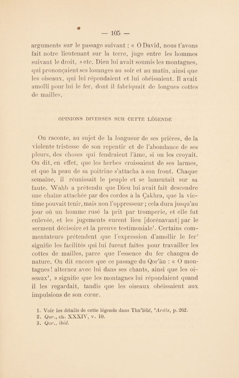 fait notre lieutenant sur la terre, juge entre les hommes suivant le droit, » etc. Dieu lui avait soumis les montagnes, qui prononçaient ses louanges au soir et au matin, ainsi que les oiseaux, qui lui répondaient et lui obéissaient. Il avait amolli pour lui le fer, dont il fabriquait de longues cottes de mailles, OPINIONS DIVERSES SUR CETTE LÉGENDE On raconte, au sujet de la longueur de ses prières, de la violente tristesse de son repentir et de l'abondance de ses pleurs, des choses qui fendraient l'âme, si on les croyait. On dit, en effet, que les herbes croissaient de ses larmes, et que la peau de sa poitrine s'attacha à son front. Chaque semaine, il réunissait le peuple et se lamentait sur sa faute. Wahb a prétendu que Dieu lui avait fait descendre une chaîne attachée par des cordes à la Çakhra, que la vic¬ time pouvait tenir, mais non l’oppresseur ; cela dura jusqu'au jour où un homme rusé la prit par tromperie, et elle fut enlevée, et les jugements eurent lieu [dorénavant] par le serment décisoire et la preuve testimoniale1. Certains com¬ mentateurs prétendent que l'expression d’amollir le fer2 signifie les facilités qui lui furent faites pour travailler les cottes de mailles, parce que l’essence du fer changea de nature. On dit encore que ce passage du Qor'ân : « O mon¬ tagnes ! alternez avec lui dans ses chants, ainsi que les oi¬ seaux3, » signifie que les montagnes lui répondaient quand il les regardait, tandis que les oiseaux obéissaient aux impulsions de son cœur. 1. Voir les détails de cette légende dans Tha'lèbî, cArâïs, p. 262. 2. Qo/\, ch. XXXIV, v. 10. 3. Qor., ibid.